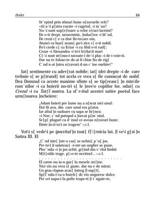 Dridri                                                                   55

             St`rpind prin sfaturi bune n[ravurile rele?
             +tii a-i p[stra curate =i cugetul, =i m`na?
             Nu-i sunt sup[r[toare a celor s[raci lacrimi?
             De e=ti drept, nezavistnic, ]ndur[tor =i bl`nd,
             De crezi c[ e ca tine fie=tecare om,
             Atunci cu bun[ seam[ poi zice c[ e=ti nobil,
             Poi crede c[ cu Ector =i cu Ahil e=ti rud[;
             Cezar =i Alexandru =i toi b[rbaii mari
             C[-i sunt str[mo=i socoate-i de-i plac =i de-i voie=ti.
             Dar nu te folose=te de-ai fi chiar fiu de rig[
             C`nd n-ai ]ntru n[ravuri d-un c`ine osebire!“
   Iat[ sentimente cu adev[rat nobile; iat[ idei drepte =i de care
trebuie s[ se p[trund[ tot acela ce vrea s[ fie cunoscut de nobil.
Dea Domnul ca aceste maxime sfinte s[ se tip[reasc[ ]n minile
rom`nilor =i ca boierii no=tri s[ le ]nvee copiilor lor, odat[ cu
Crezul =i cu Tat[l nostru. La sf`r=itul acestei satire poetul face
urm[toarea ]ncheiere:
             „Adam boieri pre lume nu a n[scut nici unul:
             Doi fii avu, din care unul era p[stor,
             Iar altul ]n sudoare cu sapa se hr[nea;
             +i Noe, c`nd potopul a ]necat p[m`ntul,
             Sc[p[ plugari ca d`nsul ce-aveau n[ravuri bune;
             Dintr-]n=ii toi ne tragem“ =.c.l.
   Voii s[ vedei pe ipocritul ]n toat[ f[[rnicia lui, ]l vei g[si ]n
Satira III. El
             „C`nd intr[ ]ntr-o cas[ se-nchin[ p`n[ jos,
             Pre toi ]i saluteaz[ =i-ntr-un ungher se pune,
             Plec`ndu-=i ]n jos ochii, gr[ind din v`rful limbii
             M[t[niile trage, p[=e=te-ncetinel... =.c.l.
             . . . . . . . . . . . . . . . . . . . . . . . . . . .
             El carne nu ia-n gur[ la mesele str[ine.
             Nici vin nu vrea s[ guste, dar nu e de mirat;
             Un gras clapon acas[ ]ntreg ]l osp[t[,
             Sp[l`ndu-l cu-o butelc[ de vin unguresc dulce.
             Pre cei supu=i la pofte trupe=ti ]i t`nguie=te,
 