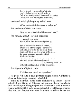 56                                                             Vasile Alecsandri

              De=i el pe sub gene cu ochi sc`nteietori
              La s`nul alb =i ginga= se uit[ pe furi=;
              Eu ]ns[-mi spun p[catul, nu mi-a= l[sa nevasta
              C-un cuvios ca d`nsul s[ fac[ cuno=tin[.“
     }n aceast[ satir[ g[sim pre zg`rcitul, care
               „C`nd vinde, este ieftin numai la jur[m`nt.“
     Pre cheltuitorul desfr`nat, care
              „De-a purure pl[cerii deschide drumuri nou[.“
     Pre curiosul limbut, care din zori de zi
              ,,... alearg[, urm[re=te,
              Ascult[ ce se face prin case =i prin t`rg;
              . . . . . . . . . . . . . . . . . . . . .
              Apoi c`nd novitale destule-a adunat,
              }ntocmai ca o bute umplut[ cu vin nou
              Ce fierbe, sf`r`ie=te =i d`nd afar[ dopul
              Spumosul vin cu vuiet pe vran[ n[bu=e=te,
              Asemene Meandru nu poate mistui
              Nimic de c`te =tie.
              . . . . . . . . . . . . . . . . . . . . . . .
              Minciuna lui o crede adese ]nsu=i el
              . . . . . . . . . . . . . . . .=i crede-n g`ndul s[u
              C[ limb[ n-ai ]n gur[, e=ti totul o ureche.“
     Pre lingu=itorul ]njosit, care
              „P`n’ =i ce pute zice c[ are miros bun.“
    +i, ]n sf`r=it, alte c`teva portrete asupra c[rora Cantemir a
v[rsat cu ]mbel=ugare colorul ridicolului.
    Satira IV e adresat[ c[tre muza poetului =i, cu toate c[ este o
imitaie despre Satira lui Boileau c[tre muza sa, dar se deosebe=te
ca =i celelalte prin idei ghimpoase =i prin versuri bine ]ntocmite,
ce cuprind totodat[ =i ]ndreptarea autorului, =i def[imarea n[ravu-
rilor rele. }ns[ bucata prin care Cantemir s-a ridicat la cea mai
 