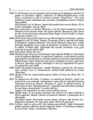 4                                                                Vasile Alecsandri

1844 La 18 ianuarie are loc premiera piesei Iorgu de la Sadagura, primit[ de
     public cu deosebit[ c[ldur[. }mpreun[ cu Mihail Kog[lniceanu =i Ion
     Ghica, scriitorul se afl[ ]n fruntea revistei „Prop[=irea“. Aici sunt
     publicate o parte a doinelor sale, nuvelele O primblare la muni =i Istoria
     unui galben.
     Aflat pentru cur[ la Borsec, Vasile Alecsandri scrie nuvela Borsec. D[ la
     iveal[ „fiziologia“ Ia=ii ]n 1844.
1845 Face cuno=tin[ cu Nicolae B[lcescu =i cu ali tineri munteni la mo=ia
     Mânjina a lui Costache Negri. Tot acum viziteaz[ Bucure=tii. Este epoca
     ]n care cre=te afeciunea sa pentru Elena Negri, c[reia ]i dedic[ o seam[
     de poeme (8 Mart =.a.).
1846-1847 Vasile Alecsandri o ]nsoe=te pe Elena Negri ]n str[in[tate, pentru
     ]ngrijirea s[n[t[ii. Italia, Austria, Germania, Frana, apoi din nou Italia
     ]i prilejuiesc impresii profunde. }ns[ boala Elenei se agraveaz[, iubita
     poetului stingându-se pe vapor la ]ntoarcere ]n Patrie. }n var[ se afl[
     la odihn[ la Balta Alb[. Impresiile din aceast[ localitate =i-au g[sit
     expresia ]n nuvela Balta Alb[.
1847 Scrie piesa Piatra din cas[.
1848 Martie }ncepe mi=carea revoluionar[ din capitala Moldovei. Alecsandri
     scrie De=teptarea României =i redacteaz[ ]mpreun[ cu ali patrioi petiia
     cuprinzând revendic[rile ce trebuiau aduse la cuno=tina domnitorului
     Mihail Sturza. Dup[ ]n[bu=irea mi=c[rii se refugiaz[ ]n muni, apoi trece
     la Bra=ov. Evocarea acestor ]ntâmpl[ri o face ]n fragmentul de proz[
     Un episod din anul 1848.
1849 Vasile Alecsandri redacteaz[ studiul Românii =i poezia lor, sub forma
     unei scrisori c[tre A. Hurmuzachi, studiul fiind publicat ]n revista
     „Bucovina“.
1850 Aprilie 9 Are loc reprezentaia piesei Chiria ]n Ia=i sau Dou[ fete =-o
     neneac[.
1851 La ]ntoarcerea din Paris =i Londra, cu vaporul pe Dun[re, vasul e pe
     punctul de a se scufunda. }ntâmplarea e povestit[ ]n episodul }necarea
     vaporului Seceni pe Dun[re, destinat s[ apar[ ]n primul num[r al
     proiectatei reviste „România literar[“. Episodul este mai târziu ]ncadrat
     ]n naraiunea dramatizat[ Un salon din Ia=i.
     August 5 Se reprezint[ cu mare succes Chiria ]n Ia=i.
1852 Aprilie Apare la Ia=i prima fascicul[ din colecia de opere folclorice:
     Poezii poporale. Balade (cântece b[trâne=ti) adunate =i ]ndreptate de V.
     Alecsandri.
     Octombrie Vasile Alecsandri scoate prima culegere din teatrul s[u,
     Repertoriu dramatic. Se reprezint[ piesa Chiria ]n provincie.
1853 La Paris, unde se g[sea ]nc[ din toamna precedent[, Vasile Alecsandri
     public[ primul volum de poezii originale, Doine =i l[crimioare, dispuse
     ]n trei cicluri: Doine, L[crimioare, Suvenire.
 