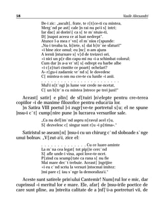 58                                                            Vasile Alecsandri

             De-i zic: „ascult[, frate, te r[t[ce=ti cu mintea,
             Merg`nd pe ast[ cale ]n rai nu poi s[ intri;
             Iar dac[ ai dorin[ ca s[ te m`ntuie=ti,
             D[ ]napoi aceea ce ai luat nedrept“.
             Atunce l-a mea r`vn[ el m`nios r[spunde:
             „Nu-i treaba ta, b[iete, s[ dai b[tr`ne sfaturi!“
             +i bine zice omul; eu ]nc[ n-am ajuns
             A iernii ]nturnare s[ v[d de treizeci ori,
             +i nici un p[r din capu-mi nu =i-a schimbat colorul;
             Cum dar ]n a=a vr`st[ s[-ndrept eu barbe albe
             +i c[z[turi cinstite ce poart[ ochelari?
             A= r[gu=i zadarnic vr`nd s[ le dovedesc
             C[ mintea-n om nu cre=te cu lunile =i anii.
             . . . . . . . . . . . . . . . . . . . . . . . .
             Muli n[t`ngi ]n lume vor crede ne-ncetat,
             C[ un b[tr`n cu mintea ]ntrece pe trei juni!“
   Aceast[ satir[ e plin[ de sf[tuiri ]nelepte pentru cre=terea
copiilor =i de maxime filozofice pentru educaia lor.
   }n Satira VIII poetul ]=i zugr[ve=te portretul s[u; el ne spune
]nsu=i c`t[ cump[nire pune ]n lucrarea versurilor sale.
             „Ca nu def[im`nd aspru n[ravul acel r[u,
             S[ dezvelesc c[ singur sunt r[u =i p[tima=.“
  Satiristul se aseam[n[ ]nsu=i cu un chirurg c`nd sloboade s`nge
unui bolnav. „V[zut-ai, zice el:
             . . . . . . . . . . . . . . Cu ce luare-aminte
             La m`na cea legat[ tot pip[ie cerc`nd
             S[ afle unde-i vina, apoi love=te-ncet.
             P[zind cu scump[tate ca rana s[ nu fie
             Mai mare dec`t trebuie. Aceast[ ]ngrijire
             +i eu c`nd scriu la versuri ]ntocmai imitez:
             }mi pare c[ iau s`nge la demoralizai.“
   Aceste sunt satirele prinului Cantemir! Num[rul lor e mic, dar
cuprinsul =i meritul lor e mare. Ele, afar[ de ]nsu=irile poetice de
care sunt pline, au ]ntreita calitate de a ]nf[i=a portreturi vii, de
 