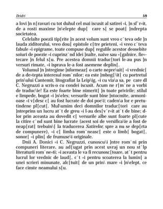 Dridri                                                                 59

a lovi ]n n[ravuri cu tot duhul cel mai iscusit al satirei =i, ]n sf`r=it,
de a rosti maxime ]nelepte dup[ care s[ se poat[ ]ndrepta
societatea.
    Celelalte poezii tip[rite ]n acest volum sunt vreo c`teva ode ]n
lauda ziditorului, vreo dou[ epistole c[tre prieteni, =i vreo c`teva
fabule =i epigrame, toate compuse dup[ regulile acestor deosebite
soiuri de poezie =i cuprinz`nd idei ]nalte, naive sau =[galnice, fie=-
tecare ]n felul s[u. Pre acestea domnii traduc[tori le-au pus ]n
versuri rimate, =i isprava le-a fost asemene deplin[.
    Volumul ]n ]ntregime ]nformeaz[ o carte nepreuit[ =i vrednic[
de a de=tepta interesul rom`nilor; ea este ]mbog[it[ cu portretul
prinului Cantemir, litografiat la Leipig, =i cu viaa sa, pe care dl
C. Negruzzi a scris-o cu condei iscusit. Acum ne r[m`ne a vorbi
de traducie! Ea este foarte bine nimerit[ ]n toate privirile; stilul
e limpede, bogat =i ]neles; versurile sunt bine ]ntocmite, armoni-
oase =i v[desc c[ au fost lucrate de doi poei; cadena lor e pretu-
tindene pl[cut[. Mulumim deci domnilor traduc[tori care au
]ntreprins un lucru at`t de greu =i l-au des[v`r=it at`t de bine; d-
lor prin aceasta au dovedit c[ versurile albe sunt foarte pl[cute
la citire c`nd sunt bine lucrate (acest soi de versificaie a fost de
neap[rat[ trebuin[ la traducerea Satirelor, spre a nu se dep[rta
de compunere), =i c[ limba rom`neasc[ este o limb[ bogat[,
sonor[ =i plin[ de frumusei originale.
    Dnii A. Donici =i C. Negruzzi, cunoscui ]ntre rom`ni prin
compuneri literare, au ad[ugat prin acest uvraj un nou st`lp
literaturii rom`ne=ti; =i aceasta le va fi recunosc[toare, at`t pentru
lucrul lor vrednic de laud[, c`t =i pentru scoaterea la lumin[ a
unei scrieri minunate, alc[tuit[ de un prin mare =i ]nelept, ce
face cinste neamului s[u.
 