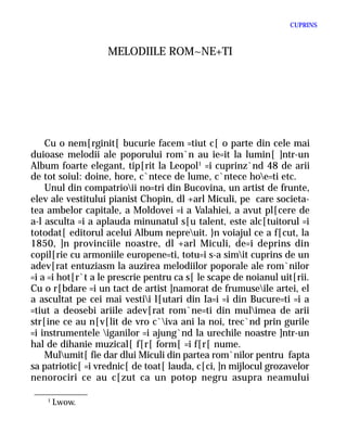 CUPRINS



                   MELODIILE ROM~NE+TI




    Cu o nem[rginit[ bucurie facem =tiut c[ o parte din cele mai
duioase melodii ale poporului rom`n au ie=it la lumin[ ]ntr-un
Album foarte elegant, tip[rit la Leopol1 =i cuprinz`nd 48 de arii
de tot soiul: doine, hore, c`ntece de lume, c`ntece hoe=ti etc.
    Unul din compatrioii no=tri din Bucovina, un artist de frunte,
elev ale vestitului pianist Chopin, dl +arl Miculi, pe care societa-
tea ambelor capitale, a Moldovei =i a Valahiei, a avut pl[cere de
a-l asculta =i a aplauda minunatul s[u talent, este alc[tuitorul =i
totodat[ editorul acelui Album nepreuit. }n voiajul ce a f[cut, la
1850, ]n provinciile noastre, dl +arl Miculi, de=i deprins din
copil[rie cu armoniile europene=ti, totu=i s-a simit cuprins de un
adev[rat entuziasm la auzirea melodiilor poporale ale rom`nilor
=i a =i hot[r`t a le prescrie pentru ca s[ le scape de noianul uit[rii.
Cu o r[bdare =i un tact de artist ]namorat de frumuseile artei, el
a ascultat pe cei mai vestii l[utari din Ia=i =i din Bucure=ti =i a
=tiut a deosebi ariile adev[rat rom`ne=ti din mulimea de arii
str[ine ce au n[v[lit de vro c`iva ani la noi, trec`nd prin gurile
=i instrumentele iganilor =i ajung`nd la urechile noastre ]ntr-un
hal de dihanie muzical[ f[r[ form[ =i f[r[ nume.
    Mulumit[ fie dar dlui Miculi din partea rom`nilor pentru fapta
sa patriotic[ =i vrednic[ de toat[ lauda, c[ci, ]n mijlocul grozavelor
nenorociri ce au c[zut ca un potop negru asupra neamului

    1
        Lwow.
 