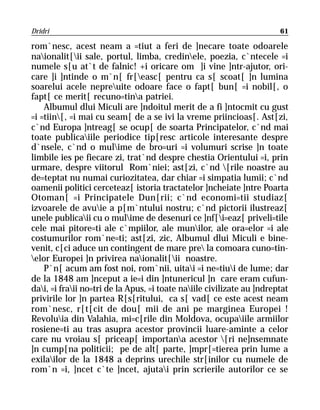 Dridri                                                                  61

rom`nesc, acest neam a =tiut a feri de ]necare toate odoarele
naionalit[ii sale, portul, limba, credinele, poezia, c`ntecele =i
numele s[u at`t de falnic! +i oricare om ]i vine ]ntr-ajutor, ori-
care ]i ]ntinde o m`n[ fr[easc[ pentru ca s[ scoat[ ]n lumina
soarelui acele nepreuite odoare face o fapt[ bun[ =i nobil[, o
fapt[ ce merit[ recuno=tina patriei.
    Albumul dlui Miculi are ]ndoitul merit de a fi ]ntocmit cu gust
=i =tiin[, =i mai cu seam[ de a se ivi la vreme priincioas[. Ast[zi,
c`nd Europa ]ntreag[ se ocup[ de soarta Principatelor, c`nd mai
toate publicaiile periodice tip[resc articole interesante despre
d`nsele, c`nd o mulime de bro=uri =i volumuri scrise ]n toate
limbile ies pe fiecare zi, trat`nd despre chestia Orientului =i, prin
urmare, despre viitorul Rom`niei; ast[zi, c`nd [rile noastre au
de=teptat nu numai curiozitatea, dar chiar =i simpatia lumii; c`nd
oamenii politici cerceteaz[ istoria tractatelor ]ncheiate ]ntre Poarta
Otoman[ =i Principatele Dun[rii; c`nd economi=tii studiaz[
izvoarele de avuie a p[m`ntului nostru; c`nd pictorii ilustreaz[
unele publicaii cu o mulime de desenuri ce ]nf[i=eaz[ priveli=tile
cele mai pitore=ti ale c`mpiilor, ale munilor, ale ora=elor =i ale
costumurilor rom`ne=ti; ast[zi, zic, Albumul dlui Miculi e bine-
venit, c[ci aduce un contingent de mare pre la comoara cuno=tin-
elor Europei ]n privirea naionalit[ii noastre.
    P`n[ acum am fost noi, rom`nii, uitai =i ne=tiui de lume; dar
de la 1848 am ]nceput a ie=i din ]ntunericul ]n care eram cufun-
dai, =i fraii no=tri de la Apus, =i toate naiile civilizate au ]ndreptat
privirile lor ]n partea R[s[ritului, ca s[ vad[ ce este acest neam
rom`nesc, r[t[cit de dou[ mii de ani pe marginea Europei !
Revoluia din Valahia, mi=c[rile din Moldova, ocupaiile armiilor
rosiene=ti au tras asupra acestor provincii luare-aminte a celor
care nu vroiau s[ priceap[ importana acestor [ri ne]nsemnate
]n cump[na politicii; pe de alt[ parte, ]mpr[=tierea prin lume a
exilailor de la 1848 a deprins urechile str[inilor cu numele de
rom`n =i, ]ncet c`te ]ncet, ajutai prin scrierile autorilor ce se
 