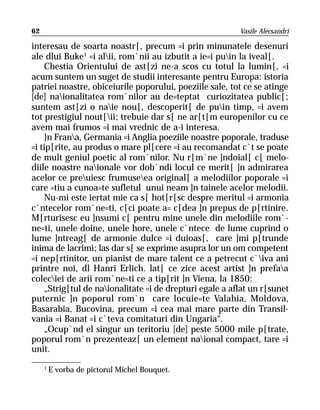 62                                                       Vasile Alecsandri

interesau de soarta noastr[, precum =i prin minunatele desenuri
ale dlui Buke1 =i alii, rom`nii au izbutit a ie=i puin la iveal[.
    Chestia Orientului de ast[zi ne-a scos cu totul la lumin[, =i
acum suntem un suget de studii interesante pentru Europa: istoria
patriei noastre, obiceiurile poporului, poeziile sale, tot ce se atinge
[de] naionalitatea rom`nilor au de=teptat curiozitatea public[;
suntem ast[zi o naie nou[, descoperit[ de puin timp, =i avem
tot prestigiul nout[ii; trebuie dar s[ ne ar[t[m europenilor cu ce
avem mai frumos =i mai vrednic de a-i interesa.
    }n Frana, Germania =i Anglia poeziile noastre poporale, traduse
=i tip[rite, au produs o mare pl[cere =i au recomandat c`t se poate
de mult geniul poetic al rom`nilor. Nu r[m`ne ]ndoial[ c[ melo-
diile noastre naionale vor dob`ndi locul ce merit[ ]n admirarea
acelor ce preuiesc frumuseea original[ a melodiilor poporale =i
care =tiu a cunoa=te sufletul unui neam ]n tainele acelor melodii.
    Nu-mi este iertat mie ca s[ hot[r[sc despre meritul =i armonia
c`ntecelor rom`ne=ti, c[ci poate a= c[dea ]n prepus de p[rtinire.
M[rturisesc eu ]nsumi c[ pentru mine unele din melodiile rom`-
ne=ti, unele doine, unele hore, unele c`ntece de lume cuprind o
lume ]ntreag[ de armonie dulce =i duioas[, care ]mi p[trunde
inima de lacrimi; las dar s[ se exprime asupra lor un om competent
=i nep[rtinitor, un pianist de mare talent ce a petrecut c`iva ani
printre noi, dl Hanri Erlich. lat[ ce zice acest artist ]n prefaa
coleciei de arii rom`ne=ti ce a tip[rit ]n Viena, la 1850:
    „Strig[tul de naionalitate =i de drepturi egale a aflat un r[sunet
puternic ]n poporul rom`n care locuie=te Valahia, Moldova,
Basarabia, Bucovina, precum =i cea mai mare parte din Transil-
vania =i Banat =i c`teva comitaturi din Ungaria“.
    „Ocup`nd el singur un teritoriu [de] peste 5000 mile p[trate,
poporul rom`n prezenteaz[ un element naional compact, tare =i
unit.
     1
         E vorba de pictorul Michel Bouquet.
 