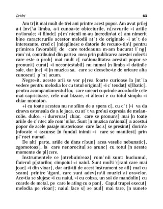 Dridri                                                            63

    Am tr[it mai mult de trei ani printre acest popor. Am avut prilej
a-i ]nv[a limba, a-i cunoa=te obiceiurile, n[ravurile =i ariile
naionale; =i fiindc[ p[m`ntenii m-au ]ncredinat c[ am nimerit
bine caracterurile acestor melodii at`t de originale =i at`t de
interesante, cred c[ ]ndeplinesc o datorie de recuno=tin[ pentru
primirea favorabil[ de care totdeauna m-am bucurat l`ng[
rom`ni, contribuind din partea mea prin publicarea acestei colecii
care este o prob[ mai mult c[ naionalitatea acestui popor se
pronun[ curat[ =i necontestabil[ nu numai ]n limba =i datinile
sale, dar ]nc[ =i ]n muzica sa, care se deosebe=te de oricare alta
cunoscut[ p`n[ acum.
    Negre=it, aceste arii se vor p[rea foarte curioase la ]nt`ia
vedere pentru melodia lor cu totul original[ =i c`teodat[ s[lbatic[,
pentru acompaniamentul lor, care uneori cuprinde acordurile cele
mai capricioase, cele mai bizare, =i alteori e cu totul simplu =i
chiar monoton.
    +i cu toate acestea nu ne sfiim de a spera c[, cu c`t ]=i va da
cineva osteneala de a le juca, cu at`t va preui expresia de melan-
colie, dulce, =i dureroas[ chiar, care se pronun[ mai ]n toate
ariile de c`ntec ale rom`nilor. Sunt ]n muzica naional[ a acestui
popor de acele pasaje misterioase care fac s[ se presimt[ dorine
]nfocate =i ascunse ]n fundul inimii =i care se manifest[ prin
pl`nset numai.
    De alt[ parte, ariile de dans r[sun[ acea veselie nebunatic[,
zgomotoas[, la care nenorocitul se arunc[ cu totul ]n aceste
momente de pl[cere.
    Instrumentele ce ]ntrebuineaz[ rom`nii sunt: buciumul,
fluierul p[storilor, cimpoiul =i naiul. Sunt muli [rani care mai
joac[ =i din vioar[, dar arti=tii de acest instrument se afl[ mai cu
seam[ printre igani, care sunt adev[raii muzici ai ora=elor.
Ace=tia se slujesc =i cu naiul, =i cu cobza, un soi de mandolin[ cu
coarde de metal, pe care le ating cu o pan[. Capul trupei execut[
melodia pe vioar[; naiul face s[ se aud[ mai tare, ]n sunete
 