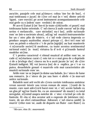 64                                                       Vasile Alecsandri

ascuite, pasajele cele mai p[tima=e; cobza ine loc de baz[, =i
mai totdeauna e jucat[ de c[tre cel mai ]n v`rst[ dintre arti=tii
igani, care execut[ pe acest instrument acompaniamentele cele
mai grele cu o ]ndem`nare vrednic[ de mirat.
    Pe ace=ti l[utari ]i ]nt`lne=ti ]n toate s[rb[torile; ei poart[ mai
totdeauna haine orientale. C`nd cineva ]i aude execut`nd ]n chip
serios =i melancolic, care niciodat[ nu-i las[, ariile naionale
rom`ne ]ntr-o societate aleas[, ad[ug`nd muzicii instrumentelor
lor un c`ntec plin de tristee, =i c`nd vede cineva impresia ce
produce asupra auzitorilor, atunci pricepe c[, de=i toi rom`nii
care au primit o educaie c`t de puin ]ngrijit[ au luat manierele
=i n[ravurile societ[ii moderne, cu toate acestea sentimentul
naional exist[ ]n toat[ virtutea la d`n=ii =i p[trunde lustrul
modelor str[ine.
    C`t pentru caracterul =i ritmul muzical al ariilor rom`ne, se
cade s[ m[rturisesc curat c[ este tot ce e mai greu de a deprinde
=i de a ]nelege dac[ cineva nu le-a auzit jucate ]n ar[ de c[tre
l[utarii indigeni. M[ voi ]ncerca ]ns[ de a explica, pe c`t se va
putea, deosebitele genuri =i nuanele cele mai caracteristice ale
muzicii naionale rom`ne.
    Ariile rom`ne se ]mpart ]n doine sau balade, ]n c`ntece de lume
sau romane, ]n c`ntece de joc sau hore =i altele =i ]n mar=uri
antice naionale.
    Baladele sunt arii vechi ale c[rora cuvinte totdeauna amintesc
vreun suvenir istoric sau vreun roman de amor. |[ranii de la
munte, care sunt adev[raii barzi rom`ni, c`nt[ aceste balade cu
un glas pl`ng[tor foarte lin, cu un muvement1 de muzic[ cu totul
neregulat, st[ruind asupra notelor de c`ntec =i iuind pe cele de
fantezie. Ei =tiu s[ dea acestor arii o expresie de ]ntristare vis[-
toare, de un efect extraordinar. Adeseori, c`nd cineva umbl[ ]n
munii [rilor rom`ne, aude de departe un fluier care fluier[ cu

     1
         Mi=care, ritm (fr.: mouvement).
 