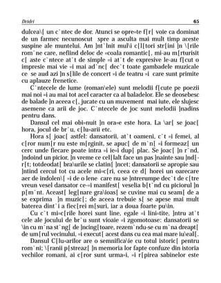 Dridri                                                            65

dulcea[ un c`ntec de dor. Atunci se opre=te f[r[ voie ca dominat
de un farmec necunoscut spre a asculta mai mult timp aceste
suspine ale muntelui. Am ]nt`lnit muli c[l[tori str[ini ]n [rile
rom`ne care, nefiind deloc de =coala romantic[, mi-au m[rturisit
c[ aste c`ntece at`t de simple =i at`t de expresive le-au f[cut o
impresie mai vie =i mai ad`nc[ dec`t toate gambadele muzicale
ce se aud azi ]n s[lile de concert =i de teatru =i care sunt primite
cu aplauze frenetice.
    C`ntecele de lume (romanele) sunt melodii f[cute pe poezii
mai noi =i au mai tot acel caracter ca al baladelor. Ele se deosebesc
de balade ]n aceea c[, jucate cu un muvement mai iute, ele slujesc
asemene ca arii de joc. C`ntecele de joc sunt melodii ]nadins
pentru dans.
    Dansul cel mai obi=nuit ]n ora=e este hora. La ar[ se joac[
hora, jocul de br`u, c[lu=arii etc.
    Hora s[ joac[ astfel: dansatorii, at`t oameni, c`t =i femei, al
c[ror num[r nu este m[rginit, se apuc[ de m`n[ =i formeaz[ un
cerc unde fiecare poate intra =i ie=i dup[ plac. Se joac[ ]n r`nd,
]ndoind un picior, ]n vreme ce cel[lalt face un pas ]nainte sau ]nd[-
r[t; totdeodat[ braurile se clatin[ ]ncet; dansatorii se apropie sau
]ntind cercul tot cu acele mi=c[ri, ceea ce d[ horei un oarecare
aer de indolen[ =i de o lene care nu se ]ntrerumpe dec`t de c[tre
vreun vesel dansator ce-=i manifest[ veselia b[t`nd cu piciorul ]n
p[m`nt. Aceast[ leg[nare graioas[ se cuvine mai cu seam[ de a
se exprima ]n muzic[; de aceea trebuie s[ se apese mai mult
baterea dint`i a fiec[rei m[suri, iar a doua foarte puin.
    Cu c`t mi=c[rile horei sunt line, egale =i lini=tite, ]ntru at`t
cele ale jocului de br`u sunt vioaie =i zgomotoase: dansatorii se
in cu m`na st`ng[ de ]ncing[toare, rezem`ndu-se cu m`na dreapt[
de um[rul vecinului, =i execut[ acest dans cu cea mai mare iueal[.
    Dansul C[lu=arilor are o semnificaie cu totul istoric[ pentru
rom`ni; [ranii p[streaz[ ]n memoria lor fapte confuze din istoria
vechilor romani, ai c[ror sunt urma=i, =i r[pirea sabinelor este
 