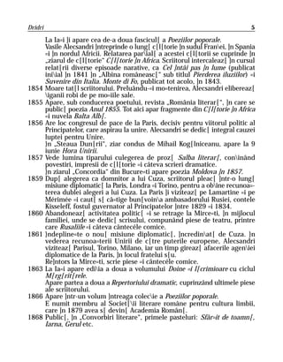 Dridri                                                                             5

         La Ia=i ]i apare cea de-a doua fascicul[ a Poeziilor poporale.
         Vasile Alecsandri ]ntreprinde o lung[ c[l[torie ]n sudul Franei, ]n Spania
         =i ]n nordul Africii. Relatarea parial[ a acestei c[l[torii se cuprinde ]n
         „ziarul de c[l[torie“ C[l[torie ]n Africa. Scriitorul intercaleaz[ ]n cursul
         relat[rii diverse episoade narative, ca Cel ]ntâi pas ]n lume (publicat
         iniial ]n 1841 ]n „Albina româneasc[“ sub titlul Pierderea iluziilor) =i
         Suvenire din Italia. Monte di Fo, publicat tot acolo, ]n 1843.
1854     Moare tat[l scriitorului. Preluându-=i mo=tenirea, Alecsandri elibereaz[
         iganii robi de pe mo=iile sale.
1855     Apare, sub conducerea poetului, revista „România literar[“, ]n care se
         public[ poezia Anul 1855. Tot aici apar fragmente din C[l[torie ]n Africa
         =i nuvela Balta Alb[.
1856     Are loc congresul de pace de la Paris, decisiv pentru viitorul politic al
         Principatelor, care aspirau la unire. Alecsandri se dedic[ integral cauzei
         luptei pentru Unire.
         }n „Steaua Dun[rii“, ziar condus de Mihail Kog[lniceanu, apare la 9
         iunie Hora Unirii.
1857     Vede lumina tiparului culegerea de proz[ Salba literar[, coninând
         povestiri, impresii de c[l[torie =i câteva scrieri dramatice.
         }n ziarul „Concordia“ din Bucure=ti apare poezia Moldova ]n 1857.
1859     Dup[ alegerea ca domnitor a lui Cuza, scriitorul pleac[ ]ntr-o lung[
         misiune diplomatic[ la Paris, Londra =i Torino, pentru a obine recunoa=-
         terea dublei alegeri a lui Cuza. La Paris ]i viziteaz[ pe Lamartine =i pe
         Mérimée =i caut[ s[ câ=tige bun[voina ambasadorului Rusiei, contele
         Kisseleff, fostul guvernator al Principatelor ]ntre 1829 =i 1834.
1860     Abandoneaz[ activitatea politic[ =i se retrage la Mirce=ti, ]n mijlocul
         familiei, unde se dedic[ scrisului, compunând piese de teatru, printre
         care Rusaliile =i câteva cântecéle comice.
1861     }ndepline=te o nou[ misiune diplomatic[, ]ncredinat[ de Cuza. }n
         vederea recunoa=terii Unirii de c[tre puterile europene, Alecsandri
         viziteaz[ Parisul, Torino, Milano, iar un timp gireaz[ afacerile ageniei
         diplomatice de la Paris, ]n locul fratelui s[u.
         Re]ntors la Mirce=ti, scrie piese =i cântecéle comice.
1863     La Ia=i apare ediia a doua a volumului Doine =i l[crimioare cu ciclul
         M[rg[rit[rele.
         Apare partea a doua a Repertoriului dramatic, cuprinzând ultimele piese
         ale scriitorului.
1866     Apare ]ntr-un volum ]ntreaga colecie a Poeziilor poporale.
         E numit membru al Societ[ii literare române pentru cultura limbii,
         care ]n 1879 avea s[ devin[ Academia Român[.
1868     Public[, ]n „Convorbiri literare“, primele pasteluri: Sfâr=it de toamn[,
         Iarna, Gerul etc.
 