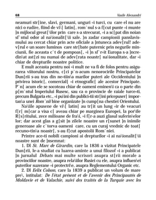 68                                                         Vasile Alecsandri

neamuri str[ine, slavi, germani, unguri =i turci, cu care el nu are
nici o rudire, fiind de vi[ latin[, rom`nul s-a f[cut punte =i munte
]n mijlocul greut[ilor prin care s-a strecurat, =i a sc[pat din noian
sf`ntul odor al naionalit[ii sale. }n zadar campionii panslavis-
mului au cercat chiar prin acte oficiale a ]ntuneca adev[rul! ade-
v[rul e un soare luminos care str[bate puternic prin negurile min-
ciunii, fie aceasta c`t de pompoas[, =i ]n sf`r=it Europa s-a ]ncre-
dinat ast[zi nu numai de adev[rata noastr[ naionalitate, dar =i
chiar de drepturile noastre politice.
    E mult aceasta pentru noi =i mult ne va fi de folos pentru asigu-
rarea viitorului nostru, c[ci p`n-acum nenorocirile Principatelor
Dun[rii s-au tras din ne=tiina marilor puteri ale Occidentului ]n
privirea istoric[, comercial[ =i etnografic[ ale acestor Principate.
P`n[ acum ele se socoteau chiar de oameni emineni ca o parte din
p[m`ntul Imperiului Rusesc, sau ca o provincie de raiale turce=ti,
precum Bulgaria etc., =i puini din publici=tii str[ini pricepuser[ impor-
tana unei Rom`nii bine organizate ]n cump[na chestiei Orientului.
    Naiile apusene de vi[ latin[ au tr[it un lung =ir de veacuri
f[r[ m[car a visa c[ aveau chiar pe marginea Europei, la porile
R[s[ritului, zece milioane de frai, =i f[r-a auzi glasul suferinelor
lor; dar acest glas a g[sit ]n zilele noastre un r[sunet ]n inimile
generoase ale c`torva oameni care, cu un curaj vrednic de toat[
recuno=tina noastr[, s-au f[cut apostolii Rom`niei.
    Printre ace=ti nobili campioni ai drepturilor =i ai naionalit[ii
noastre sunt de ]nsemnat:
    1. Dl St. Marc de Girardin, care la 1836 a vizitat Principatele
Dun[rii, le-a studiat cu luarea-aminte a unui filozof =i a publicat
]n jurnalul Débats mai multe scrisori asupra st[rii morale a
provinciilor noastre, asupra relaiilor Rusiei cu ele, asupra influenei
puterilor suzerane =i protectrie, asupra Reglementului Organic etc.
    2. Dl Eelix Colson, care la 1839 a publicat un volum de mare
pre, intitulat: De l’état présent et de l’avenir des Principautés de
Moldavie et de Valachie, suivi des traités de la Turquie avec les
 