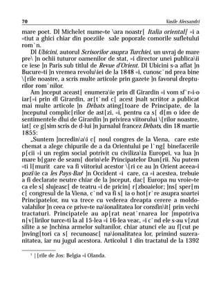70                                                        Vasile Alecsandri

mare poet. Dl Michelet nume=te ara noastr[ Italia oriental[ =i a
=tiut a ghici chiar din poeziile sale poporale comorile sufletului
rom`n.
    Dl Ubicini, autorul Scrisorilor asupra Turchiei, un uvraj de mare
pre ]n ochii tuturor oamenilor de stat, =i director unei publicaii
ce iese ]n Paris sub titlul de Revue d’Orient. Dl Ubicini s-a aflat ]n
Bucure=ti ]n vremea revoluiei de la 1848 =i, cunosc`nd prea bine
[rile noastre, a scris multe articole prin gazete ]n favorul dreptu-
rilor rom`nilor.
    Am ]nceput aceast[ enumeraie prin dl Girardin =i vom sf`r=i-o
iar[=i prin dl Girardin, ar[t`nd c[ acest ]nalt scriitor a publicat
mai multe articole ]n Débats ating[toare de Principate, de la
]nceputul complic[rilor de ast[zi, =i, pentru ca s[ d[m o idee de
sentimentele dlui de Girardin ]n privirea viitorului [rilor noastre,
iat[ ce g[sim scris de d-lui ]n jurnalul francez Débats, din 18 martie
1855:
    „Suntem ]ncredinai c[ noul congres de la Viena, care este
chemat a alege chipurile de a da Orientului pe l`ng[ binefacerile
p[cii =i un regim social potrivit cu civilizaia Europei, va lua ]n
mare b[gare de seam[ dorinele Principatelor Dun[rii. Nu putem
=ti l[murit care va fi viitoriul acestor [ri ce au ]n Orient aceea=i
poziie ca les Pays-Bas1 ]n Occident =i care, ca =i acestea, trebuie
a fi declarate neutre chiar de la ]nceput, dac[ Europa nu vroie=te
ca ele s[ slujeasc[ de teatru =i de pricin[ r[zboaielor; ]ns[ sper[m
c[ congresul de la Viena, c`nd va fi s[ ia o hot[r`re asupra soartei
Principatelor, nu va trece cu vederea dreapta cerere a moldo-
valahilor ]n ceea ce prive=te naionalitatea lor consfinit[ prin vechi
tractaturi. Principatele au ap[rat neat`rnarea lor ]mpotriva
n[v[lirilor turce=ti la al 15-lea =i 16-lea veac, =i c`nd ele s-au v[zut
silite a se ]nchina armelor sultanilor, chiar atunci ele au f[cut pe
]nving[tori ca s[ recunoasc[ naionalitatea lor, primind suzera-
nitatea, iar nu jugul acestora. Articolul 1 din tractatul de la 1392

     1
         |[rile de Jos: Belgia =i Olanda.
 