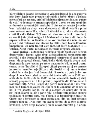 Dridri                                                              71

]ntre valahi =i Baiazid I recunoa=te Valahiei dreptul de a se guverna
prin ]nse=i legile sale, precum =i dritul de a face r[zboi =i a ]ncheia
pace; afar[ de aceasta, prinul Valahiei a p[strat totdeauna putere
de via[ =i de moarte asupra supu=ilor s[i, ceea ce este unul din
atributurile suveranit[ii. Articolul 2 din acela=i tractat ]ncuviin-
eaz[ Valahiei un drept care dovede=te c[, fiind nevoii a primi
suzeranitatea sultanilor, voievozii Valahiei se g`ndeau =i la soarta
cre=tinilor din Orient. Toi cre=tinii, zice acel articol, care dup[
ce vor fi ]mbr[i=at religia lui Mahomed vor trece din locurile
supuse sultanului ]n Valahia, =i se vor cre=tina din nou, nu vor
putea fi nici reclamai, nici atacai. La 1460 1, dup[ luarea Constan-
tinopolului, un nou tractat este ]ncheiat ]ntre Mahomed II =i
Valahia. Acest tractat recunoa=te asemene drepturi Valahiei.
    Neat`rnarea =i autonomia neamului moldo-valah este deci un
drept vechi =i legiuit. Acest drept a fost solemnel recunoscut prin
articolul 5 din tractatul de Andrianopol =i negre=it c[ va fi luat ]n
seam[ de congresul Vienei. Patrioii din Moldo-Valahia aveau toat[
dreptatea de a se rezema pe acele tractaturi c`nd, ]n anul trecut,
cereau arme Turchiei =i Europei ofieri pentru ca s[ se armeze
]mprotiva armiilor n[v[litoare ale Rusiei =i s[ mute teatrul
r[zboiului chiar ]n s`nul Basarabiei. Ei vroiau s[ puie ]n lucrare
dreptul de a face r[zboi pe care nici tractaturile de la 1392, nici
acele de la 1460 =i de la 1512 nu l-au contestat. Poate c[ dac[
aceast[ propunere ar fi fost primit[, expediia din Cr`m nu ar fi
fost neap[rat[. Aceast[ slujb[ din partea rom`nilor ar fi interesat
mai mult Europa la cauza lor, c[ci ei ar fi conlucrat de la sine la
hot[r`rea soartei lor ]n loc s[ o a=tepte ca acum din m`na
str[inilor. Ei ar fi dat de o parte rolul de nemi=care ce li se impune
totdeauna =i pentru care, mai t`rziu, li se fac nedrepte mustr[ri.
Citesc ]ntr-o scrisoare ce mi-a trimis unul din cei mai vrednici
patrioi rom`ni: „Noi, rom`nii, avem dreptul de a avea o armie
naional[. Acest drept niciodat[ nu ne-a fost contestat p`n-acum.
    1
        În Rom. lit. gre=eal[ de tipar: 1860.
 