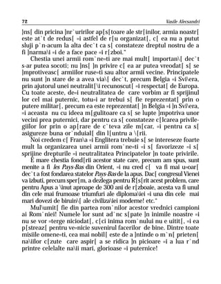 72                                                         Vasile Alecsandri

}ns[ din pricina ]nr`uririlor ap[s[toare ale str[inilor, armia noastr[
este at`t de redus[ =i astfel de r[u organizat[, c[ ea nu a putut
sluji p`n-acum la alta dec`t ca s[ constateze dreptul nostru de a
fi ]narmai =i de a face pace =i r[zboi.“
    Chestia unei armii rom`ne=ti are mai mult[ importan[ dec`t
s-ar putea socoti; nu ]ns[ ]n privire c[ ea ar putea vreodat[ s[ se
]mprotiveasc[ armiilor ruse=ti sau altor armii vecine. Principatele
nu sunt ]n stare de a avea via[ dec`t, precum Belgia =i Sviera,
prin ajutorul unei neutralit[i recunoscut[ =i respectat[ de Europa.
Cu toate aceste, de=i neutralitatea de care vorbim ar fi sprijinul
lor cel mai puternic, totu=i ar trebui s[ fie reprezentat[ prin o
putere militar[, precum ea este reprezentat[ ]n Belgia =i ]n Sviera,
=i aceasta nu cu ideea m[gulitoare ca s[ se lupte ]mpotriva unor
vecini prea puternici, dar pentru ca s[ constateze c[lcarea privile-
giilor lor prin o ap[rare de c`teva zile m[car, =i pentru ca s[
asigureze buna or`nduial[ din l[untru a [rii.
    Noi credem c[ Frana =i Englitera trebuie s[ se intereseze foarte
mult la organizarea unei armii rom`ne=ti =i s[ favorizeze =i s[
sprijine drepturile =i neutralitatea Principatelor ]n toate privirile.
    E mare chestia fond[rii acestor state care, precum am spus, sunt
menite a fi les Pays-Bas din Orient, =i nu cred c[ va fi mai u=oar[
dec`t a fost fondarea statelor Pays-Bas de la apus. Dac[ congresul Vienei
va izbuti, precum sper[m, a dezlega pentru R[s[rit acest problem, care
pentru Apus a inut aproape de 300 ani de r[zboaie, acesta va fi unul
din cele mai frumoase triumfuri ale diplomaiei =i una din cele mai
mari dovezi de biruin[ ale civilizaiei moderne! etc.“
    Mulumit[ fie din partea rom`nilor acestor vrednici campioni
ai Rom`niei! Numele lor sunt ad`nc s[pate ]n inimile noastre =i
nu se vor =terge niciodat[, c[ci inima rom`nului nu e uitit[, =i ea
p[streaz[ pentru ve=nicie suvenirul facerilor de bine. Dintre toate
misiile omene=ti, cea mai nobil[ este de a ]ntinde o m`n[ prieten[
naiilor c[zute care aspir[ a se ridica ]n picioare =i a lua r`nd
printre celelalte naii mari, glorioase =i puternice!
 