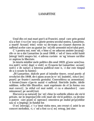 CUPRINS


                           LAMARTINE




    Unul din cei mai mari poei ai Franciei, omul care prin geniul
s[u a fost =i va r[m`nea o glorie pentru secolul nostru, Lamartine,
a murit! Aceast[ trist[ veste va de=tepta un r[sunet dureros ]n
sufletul acelor care au gustat ]nc`nt[rile armoniei m[reului poet.
    C`t pentru noi, rom`nii, e bine s[ ne aducem aminte ]ncuraj[-
rile ce ne-a dat Lamartine ]n anul 1848, c`nd el inea ochii lumii
]ntregi intii asupra lui, =i adresa cuvinte m`ng`ietoare naiilor
ce aspirau la libertate.
    }n istoria misiilor mele politice din anul 1859, g[sesc urm[toa-
rea noti[ scris[ dup[ o vizit[ ce f[cusem lui Lamartine; aceast[
noti[ e de natur[ a interesa publicul rom`n, =i dar este timpul
de-a o scoate la lumin[:
    „Dl Lamartine, dulcele poet al inimilor tinere, eroul poetic al
revoluiei din 1848, de=i ajuns acum ]n vr`st[ ]naintit[, totu=i ]nc[
poart[ pe frunte-i aureola geniului. Convorbirea sa armonioas[
=i fermec[toare r[pe=te auzul =i sufletul. Simirile ]nalte, ideile
sublime, refleciile filozofice, sunt exprimate de el ]n forma cea
mai corect[, ]n stilul cel mai nobil, =i cu o abunden[ care
minuneaz[ pe ascult[tori.
    Elocvena sa natural[ ]nc`nt[ chiar ]n vorbirile zilnice ale vieii
private, iar ]n ]mprejur[rile cele mari ale vieii politice, ea devine
o putere care poate s[ opreasc[ omenirea pe malul pr[p[stiilor
sau s[ o ]mping[ ]n fundul lor.
    O or[ ]ntreag[, c`t a inut vizita mea, am crezut c[ asist la un
concert melodios, =i, c`nd a fost ca s[ m[ retrag, ]mi zise:
 