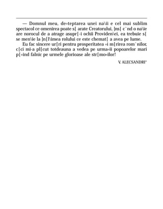 — Domnul meu, de=teptarea unei naii e cel mai sublim
spectacol ce omenirea poate s[ arate Creatorului, ]ns[ c`nd o naie
are norocul de a atrage asupr[-i ochii Providenei, ea trebuie s[
se menie la ]n[limea rolului ce este chemat[ a avea pe lume.
   Eu fac sincere ur[ri pentru prosperitatea =i m[rirea rom`nilor,
c[ci mi-a pl[cut totdeauna a vedea pe urma=ii popoarelor mari
p[=ind falnic pe urmele glorioase ale str[mo=ilor!
                                                    V ALECSANDRI“
                                                     .
 