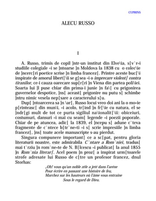 CUPRINS


                          ALECU RUSSO




                                   I

    A. Russo, trimis de copil ]ntr-un institut din Elveia, s[v`r=i
studiile colegiale =i se ]ntoarse ]n Moldova la 1838 cu o colecie
de ]ncerc[ri poetice scrise ]n limba francez[. Printre aceste buc[i
inspirate de amorul libert[ii se g[sea =i o imprecare violent[ contra
tiranilor, ce-i cauza oarecare sup[r[ri ]n Viena din partea poliiei.
Soarta lui ]l puse chiar din prima-i junie ]n fa[ cu prigonirea
guvernelor despotice, ]ns[ aceast[ prigonire nu putu s[ schimbe
]ntru nimic vesela nep[sare a caracterului s[u.
    Dup[ ]ntoarcerea sa ]n ar[, Russo locui vreo doi ani la o mo=ie
p[rinteasc[ din muni, =i acolo, tr[ind ]n fr[ie cu natura, el se
]ndr[gi mult de tot ce purta sigiliul naionalit[ii: obiceiuri,
costumuri, dansuri =i mai cu seam[ legende =i poezii poporale.
Chiar de pe atuncea, adic[ la 1839, el ]ncepu s[ adune c`teva
fragmente de c`ntece b[tr`ne=ti =i s[ scrie impresiile ]n limba
francez[, ]ns[ toate acele manuscripte s-au pierdut.
    Singura compunere important[ ce a sc[pat, pentru gloria
literaturii noastre, este admirabila C`ntare a Rom`niei, tradus[
mai t`rziu ]n rom`ne=te de N. B[lcescu =i publicat[ la anul 1855
]n Rom`nia literar[. Acel poem ]n proz[ a inspirat urm[toarele
strofe adresate lui Russo de c[tre un profesor francez, dnul
Storhas:
                „Oh! vous qu’un noble zèle a jeté dans l’aréne
                Pour écrire en passant une histoire de feu,
                Marchez sur les hauteurs où l’âme vous entraine
                            Sous le regard de Dieu.
 