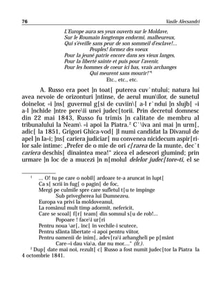 76                                                              Vasile Alecsandri

                  L’Europe aura ses yeux ouverts sur le Moldave,
                  Sur le Roumain longtemps endormi, malheureux,
                  Qui s’éveille sans peur de son sommeil d’esclave!...
                              Peuples! formez des voeux
                  Pour la jeuné patrie encore dans ses vieux langes,
                  Pour la liberté sainte et puis pour l’avenir,
                  Pour les hommes de coeur ici bas, vrais archanges
                              Qui meurent sans mourir!“1
                                      Etc., etc., etc.
        A. Russo era poet ]n toat[ puterea cuv`ntului; natura lui
avea nevoie de orizonturi ]ntinse, de aerul munilor, de sunetul
doinelor, =i ]ns[ guvernul g[si de cuviin[ a-l r`ndui ]n slujb[ =i
a-l ]nchide ]ntre pereii unei judec[torii. Prin decretul domnesc
din 22 mai 1843, Russo fu trimis ]n calitate de membru al
tribunalului la Neam =i apoi la Piatra. 2 C`iva ani mai ]n urm[,
adic[ la 1851, Grigori Ghica-vod[ ]l numi candidat la Divanul de
apel ]n Ia=i; ]ns[ cariera judiciar[ nu convenea nicidecum aspir[ri-
lor sale intime: „Prefer de o mie de ori c[rarea de la munte, dec`t
cariera deschis[ dinaintea mea!“ zicea el adeseori glumind; prin
urmare ]n loc de a mucezi ]n n[molul delelor judec[tore=ti, el se

     1
        ... O! tu pe care o nobil[ ardoare te-a aruncat în lupt[
        Ca s[ scrii în fug[ o pagin[ de foc,
        Mergi pe culmile spre care sufletul t[u te împinge
                 Sub privegherea lui Dumnezeu.
        Europa va privi la moldoveanul,
        La românul mult timp adormit, nefericit,
        Care se scoal[ f[r[ team[ din somnul s[u de rob!...
                 Popoare ! facei ur[ri
        Pentru noua ar[, înc[ în vechile-i scutece,
        Pentru sfânta libertate =i apoi pentru viitor,
        Pentru oamenii de inim[, adev[rai arhangheli pe p[mânt
                 Care-=i dau viaa, dar nu mor....“ (fr.).
    2
      Dup[ date mai noi, rezult[ c[ Russo a fost numit judec[tor la Piatra la
4 octombrie 1841.
 