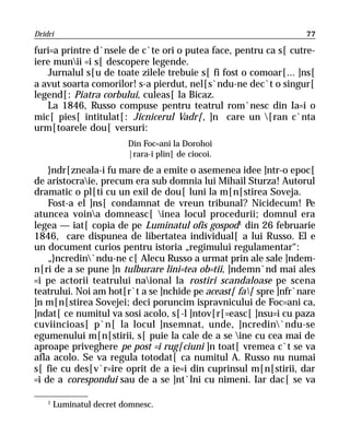 Dridri                                                            77

furi=a printre d`nsele de c`te ori o putea face, pentru ca s[ cutre-
iere munii =i s[ descopere legende.
   Jurnalul s[u de toate zilele trebuie s[ fi fost o comoar[... ]ns[
a avut soarta comorilor! s-a pierdut, nel[s`ndu-ne dec`t o singur[
legend[: Piatra corbului, culeas[ la Bicaz.
   La 1846, Russo compuse pentru teatrul rom`nesc din Ia=i o
mic[ pies[ intitulat[: Jicnicerul Vadr[, ]n care un [ran c`nta
urm[toarele dou[ versuri:
                          Din Foc=ani la Dorohoi
                          |rara-i plin[ de ciocoi.
    }ndr[zneala-i fu mare de a emite o asemenea idee ]ntr-o epoc[
de aristocraie, precum era sub domnia lui Mihail Sturza! Autorul
dramatic o pl[ti cu un exil de dou[ luni la m[n[stirea Soveja.
    Fost-a el ]ns[ condamnat de vreun tribunal? Nicidecum! Pe
atuncea voina domneasc[ inea locul procedurii; domnul era
legea — iat[ copia de pe Luminatul ofis gospod1 din 26 februarie
1846, care dispunea de libertatea individual[ a lui Russo. El e
un document curios pentru istoria „regimului regulamentar“:
    „}ncredin`ndu-ne c[ Alecu Russo a urmat prin ale sale ]ndem-
n[ri de a se pune ]n tulburare lini=tea ob=tii, ]ndemn`nd mai ales
=i pe actorii teatrului naional la rostiri scandaloase pe scena
teatrului. Noi am hot[r`t a se ]nchide pe aceast[ fa[ spre ]nfr`nare
]n m[n[stirea Sovejei; deci poruncim ispravnicului de Foc=ani ca,
]ndat[ ce numitul va sosi acolo, s[-l ]ntov[r[=easc[ ]nsu=i cu paza
cuviincioas[ p`n[ la locul ]nsemnat, unde, ]ncredin`ndu-se
egumenului m[n[stirii, s[ puie la cale de a se ine cu cea mai de
aproape priveghere pe post =i rug[ciuni ]n toat[ vremea c`t se va
afla acolo. Se va regula totodat[ ca numitul A. Russo nu numai
s[ fie cu des[v`r=ire oprit de a ie=i din cuprinsul m[n[stirii, dar
=i de a corespondui sau de a se ]nt`lni cu nimeni. Iar dac[ se va

    1
        Luminatul decret domnesc.
 