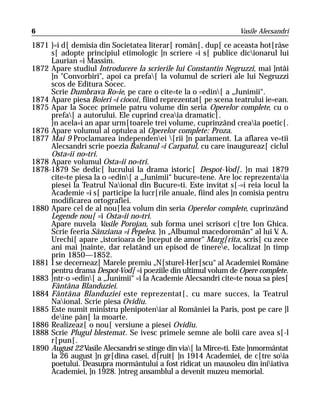 6                                                                 Vasile Alecsandri

1871 }=i d[ demisia din Societatea literar[ român[, dup[ ce aceasta hot[râse
     s[ adopte principiul etimologic ]n scriere =i s[ publice dicionarul lui
     Laurian =i Massim.
1872 Apare studiul Introducere la scrierile lui Constantin Negruzzi, mai ]ntâi
     ]n "Convorbiri", apoi ca prefa[ la volumul de scrieri ale lui Negruzzi
     scos de Editura Socec.
     Scrie Dumbrava Ro=ie, pe care o cite=te la o =edin[ a „Junimii“.
1874 Apare piesa Boieri =i ciocoi, fiind reprezentat[ pe scena teatrului ie=ean.
1875 Apar la Socec primele patru volume din seria Operelor complete, cu o
     prefa[ a autorului. Ele cuprind creaia dramatic[.
     }n acela=i an apar urm[toarele trei volume, cuprinzând creaia poetic[.
1876 Apare volumul al optulea al Operelor complete: Proza.
1877 Mai 9 Proclamarea independenei [rii ]n parlament. La aflarea ve=tii
     Alecsandri scrie poezia Balcanul =i Carpatul, cu care inaugureaz[ ciclul
     Osta=ii no=tri.
1878 Apare volumul Osta=ii no=tri.
1878-1879 Se dedic[ lucrului la drama istoric[ Despot-Vod[. }n mai 1879
     cite=te piesa la o =edin[ a „Junimii“ bucure=tene. Are loc reprezentaia
     piesei la Teatrul Naional din Bucure=ti. Este invitat s[-=i reia locul la
     Academie =i s[ participe la lucr[rile anuale, fiind ales ]n comisia pentru
     modificarea ortografiei.
1880 Apare cel de al nou[lea volum din seria Operelor complete, cuprinzând
     Legende nou[ =i Osta=ii no=tri.
     Apare nuvela Vasile Porojan, sub forma unei scrisori c[tre Ion Ghica.
     Scrie feeria Sânziana =i Pepelea. }n „Albumul macedoromân“ al lui V A.   .
     Urechi[ apare „istorioara de ]nceput de amor“ Marg[rita, scris[ cu zece
     ani mai ]nainte, dar relatând un episod de tineree, localizat ]n timp
     prin 1850—1852.
1881 I se decerneaz[ Marele premiu „N[sturel-Her[scu“ al Academiei Române
     pentru drama Despot-Vod[ =i poeziile din ultimul volum de Opere complete.
1883 }ntr-o =edin[ a „Junimii“ =i la Academie Alecsandri cite=te noua sa pies[
     Fântâna Blanduziei.
1884 Fântâna Blanduziei este reprezentat[, cu mare succes, la Teatrul
     Naional. Scrie piesa Ovidiu.
1885 Este numit ministru plenipoteniar al României la Paris, post pe care ]l
     deine pân[ la moarte.
1886 Realizeaz[ o nou[ versiune a piesei Ovidiu.
1888 Scrie Plugul blestemat. Se ivesc primele semne ale bolii care avea s[-l
     r[pun[.
1890 August 22 Vasile Alecsandri se stinge din via[ la Mirce=ti. Este ]nmormântat
     la 26 august ]n gr[dina casei, d[ruit[ ]n 1914 Academiei, de c[tre soia
     poetului. Deasupra mormântului a fost ridicat un mausoleu din iniiativa
     Academiei, ]n 1928. }ntreg ansamblul a devenit muzeu memorial.
 