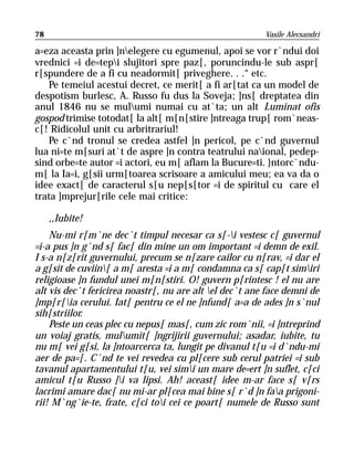 78                                                       Vasile Alecsandri

a=eza aceasta prin ]nelegere cu egumenul, apoi se vor r`ndui doi
vrednici =i de=tepi slujitori spre paz[, poruncindu-le sub aspr[
r[spundere de a fi cu neadormit[ priveghere. . .“ etc.
   Pe temeiul acestui decret, ce merit[ a fi ar[tat ca un model de
despotism burlesc, A. Russo fu dus la Soveja; ]ns[ dreptatea din
anul 1846 nu se mulumi numai cu at`ta; un alt Luminat ofis
gospod trimise totodat[ la alt[ m[n[stire ]ntreaga trup[ rom`neas-
c[! Ridicolul unit cu arbritrariul!
   Pe c`nd tronul se credea astfel ]n pericol, pe c`nd guvernul
lua ni=te m[suri at`t de aspre ]n contra teatrului naional, pedep-
sind orbe=te autor =i actori, eu m[ aflam la Bucure=ti. }ntorc`ndu-
m[ la Ia=i, g[sii urm[toarea scrisoare a amicului meu; ea va da o
idee exact[ de caracterul s[u nep[s[tor =i de spiritul cu care el
trata ]mprejur[rile cele mai critice:

     ,,Iubite!
    Nu-mi r[m`ne dec`t timpul necesar ca s[-i vestesc c[ guvernul
=i-a pus ]n g`nd s[ fac[ din mine un om important =i demn de exil.
I s-a n[z[rit guvernului, precum se n[zare cailor cu n[rav, =i dar el
a g[sit de cuviin[ a m[ aresta =i a m[ condamna ca s[ cap[t simiri
religioase ]n fundul unei m[n[stiri. O! guvern p[rintesc ! el nu are
alt vis dec`t fericirea noastr[, nu are alt el dec`t ane face demni de
]mp[r[ia cerului. Iat[ pentru ce el ne ]nfund[ a=a de ades ]n s`nul
sih[striilor.
    Peste un ceas plec cu nepus[ mas[, cum zic rom`nii, =i ]ntreprind
un voiaj gratis, mulumit[ ]ngrijirii guvernului; asadar, iubite, tu
nu m[ vei g[si, la ]ntoarcerca ta, lungit pe divanul t[u =i d`ndu-mi
aer de pa=[. C`nd te vei revedea cu pl[cere sub cerul patriei =i sub
tavanul apartamentului t[u, vei simi un mare de=ert ]n suflet, c[ci
amicul t[u Russo ]i va lipsi. Ah! aceast[ idee m-ar face s[ v[rs
lacrimi amare dac[ nu mi-ar pl[cea mai bine s[ r`d ]n faa prigoni-
rii! M`ng`ie-te, frate, c[ci toi cei ce poart[ numele de Russo sunt
 