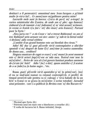 Dridri                                                              79

destinai a fi persecutai; omonimul meu Jean-Jacques a p[timit
multe ]n viaa lui!... Ce asem[nare m[gulitoare pentru mine!
    Lucrurile mele sunt ]n boccea; c[rua de po=t[ m[ a=teapt[ ]n
curtea ministrului din l[untru, de unde am s[ plec; aga fumeaz[
ciubucul s[u de iasomie =i m[ ]ndeamn[ s[ m`ntui aceast[ scrisoare,
]n vreme ce fratele t[u ]mi c`nt[ din vioar[ aria francez[: Partant
puor la Syrie.1
    „Alea jacta est !“ a zis Cezar c`nd a trecut Rubiconul; eu am s[
trec Bahluiul! prin urmare voi zice: amice ! g`nde=te la bietul exilat
=i declam[ ades versul celebru:
    „L’amitié d’un grand homme este un bienfait des cieux.“2
    Adio! M[ duc s[ gust pl[cerile vieii contemplative a sfinilor
apostoli =i m[ despart de lume f[r[ am[rime ]n contra oamenilor,
fie domn sau... creditori!
    Singura mustrare de cuget ce cearc[ a m[ munci ]n acest moment
este c[ bieii actori ]mp[rt[=esc os`nda mea. Teatrul rom`nesc la
m[n[stire!... Ferice de ara al c[rei guvern luminat produce asemene
de=[nate ]nt`lniri! Adio ! ]nc[ o dat[, spune amicilor c[ ]i scutesc
de a se ]mbr[ca ]n haine negre...“etc.
. . . . . . . . . . . . . . . . . . . . . . . . . . . . . . . . . . .
    Russo gust[ pl[cerile vieii apostolice p`n[ ]n prim[var[, ]ns[
el nu se mulumi numai cu extasul contempl[rii, ci profit[ de
timpul arest[rii sale pentru ca s[ culeag[ c`teva balade de la un
b[tr`n l[utar ce se g[sea ]n m[n[stire =i scrise totodat[ Jurnalul
unui prizonier, care s-a publicat ]n Revista rom`n[ din Bucure=ti.3




    1
      Plecând spre Syria (fr.).
    2
      Prietenia unui om mare este o binefacere a cerurilor (fr.).
    3
      E vorba de lucrarea lui A. Russo intitulat[ Soveja.
 