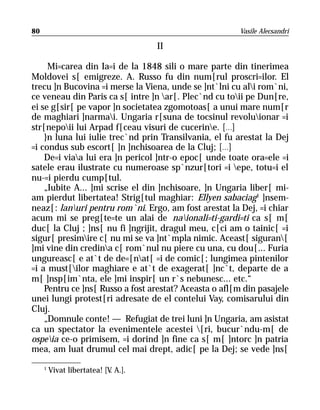 80                                                     Vasile Alecsandri

                                     II

     Mi=carea din Ia=i de la 1848 sili o mare parte din tinerimea
Moldovei s[ emigreze. A. Russo fu din num[rul proscri=ilor. El
trecu ]n Bucovina =i merse la Viena, unde se ]nt`lni cu ali rom`ni,
ce veneau din Paris ca s[ intre ]n ar[. Plec`nd cu toii pe Dun[re,
ei se g[sir[ pe vapor ]n societatea zgomotoas[ a unui mare num[r
de maghiari ]narmai. Ungaria r[suna de tocsinul revoluionar =i
str[nepoii lui Arpad f[ceau visuri de cucerine. [...]
    }n luna lui iulie trec`nd prin Transilvania, el fu arestat la Dej
=i condus sub escort[ ]n ]nchisoarea de la Cluj; [...]
    De=i viaa lui era ]n pericol ]ntr-o epoc[ unde toate ora=ele =i
satele erau ilustrate cu numeroase sp`nzur[tori =i epe, totu=i el
nu-=i pierdu cump[tul.
    „Iubite A... ]mi scrise el din ]nchisoare, ]n Ungaria liber[ mi-
am pierdut libertatea! Strig[tul maghiar: Ellyen sabaciag1 ]nsem-
neaz[: lanuri pentru rom`ni. Ergo, am fost arestat la Dej, =i chiar
acum mi se preg[te=te un alai de naionali=ti-gardi=ti ca s[ m[
duc[ la Cluj ; ]ns[ nu fi ]ngrijit, dragul meu, c[ci am o tainic[ =i
sigur[ presimire c[ nu mi se va ]nt`mpla nimic. Aceast[ siguran[
]mi vine din credina c[ rom`nul nu piere cu una, cu dou[... Furia
ungureasc[ e at`t de de=[nat[ =i de comic[; lungimea pintenilor
=i a must[ilor maghiare e at`t de exagerat[ ]nc`t, departe de a
m[ ]nsp[im`nta, ele ]mi inspir[ un r`s nebunesc... etc.“
    Pentru ce ]ns[ Russo a fost arestat? Aceasta o afl[m din pasajele
unei lungi protest[ri adresate de el contelui Vay, comisarului din
Cluj.
    „Domnule conte! — Refugiat de trei luni ]n Ungaria, am asistat
ca un spectator la evenimentele acestei [ri, bucur`ndu-m[ de
ospeia ce-o primisem, =i dorind ]n fine ca s[ m[ ]ntorc ]n patria
mea, am luat drumul cel mai drept, adic[ pe la Dej; se vede ]ns[

     1
         Vivat libertatea! [V A.].
                             .
 