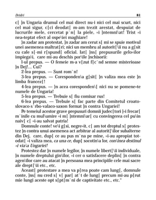 Dridri                                                             81

c[ ]n Ungaria drumul cel mai direct nu-i nici cel mai scurt, nici
cel mai sigur, c[ci deodat[ m-am trezit arestat, despuiat de
lucrurile mele, cercetat p`n[ la piele, =i ]ntemniat! Trist =i
nea=teptat efect al ospeiei maghiare!
    }n zadar am protestat, ]n zadar am cerut s[ mi se spuie motivul
unei asemenea maltrat[ri; nici un membru al autorit[ii nu a g[sit
cu cale s[-mi r[spund[ oficial. Iat[ ]ns[ prepusurile gelo=ilor
impiegai, care mi-au deschis porile ]nchisorii:
    l-ul prepus. — O femeie m-a v[zut f[c`nd semne misterioase
]n Dej!... Cui?
    2-lea prepus. — Sunt rom`n!
    3-lea prepus. — Corespondena g[sit[ ]n valiza mea este ]n
limba francez[!
    4-lea prepus. — }n acea coresponden[ nici nu se pomene=te
numele de Ungaria!
    5-lea prepus. — Trebuie s[ fiu comisar rus!
    6-lea prepus. — Trebuie s[ fac parte din Comitetul croato-
slovaco-s`rbo-valaco-saxon format ]n contra Ungariei!
    Pe temeiul acestor grave prepusuri domnii judec[tori ]=i frecar[
m`inile cu mulumire =i m[ ]ntemniar[ cu convingerea cel puin
naiv[ c[ =i-au salvat patria!
    Domnule conte! vei g[si, negre=it, c[ am tot dreptul s[ protes-
tez ]n contra unui asemenea act arbitrar al autorit[ilor subalterne
din Dej, care, dup[ ce au pus m`na pe mine, =i-au apropiat tot-
odat[ =i valiza mea, ca una ce, dup[ socotina lor, coninea destinul
=i viaa Ungariei!
    Protestez dar ]n numele legilor, ]n numele libert[ii individuale,
]n numele dreptului ginilor, =i cer o satisfacere deplin[ ]n contra
agenilor care au atacat ]n persoana mea principiile cele mai sacre
ale drept[ii etc., etc.
    Aceast[ protestare a mea va p[rea poate cam lung[, domnule
conte, ]ns[ nu cred s[ v[ par[ at`t de lung[ precum mi-au p[rut
mie lungi aceste opt s[pt[m`ni de captivitate etc., etc.“
 