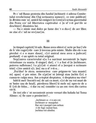 82                                                       Vasile Alecsandri

    Pe c`nd Russo protesta din fundul ]nchisorii =i adresa Comite-
tului revoluionar din Cluj scrisoarea sumea[, ce este publicat[
]n Revista rom`n[, amicii lui emigrai ]n Cern[ui scriau guvernului
din Pesta cer`nd libertatea captivului =i ]n sf`r=it porile se
deschiser[ dinaintea lui.
    — Nu e nimic mai dulce pe lume dec`t o du=c[ de aer liber,
ne zise el c`nd ne rev[zur[m.


                                  III

    }n timpul captivit[ii sale, Russo avea obicei s[ scrie pe buc[ele
de h`rtie cuget[rile care ]i treceau prin minte. Multe din ele s-au
pierdut =i e o mare daun[, c[ci amicul meu avea o judecat[
profund[ =i un spirit cu totul original.
    Nep[sarea caracterului s[u l-a susinut necontenit ]n lupte
victorioase cu soarta. 0 singur[ dat[, c`t a fost el ]n ]nchisoare,
puterea sufleteasc[ l-a p[r[sit =i atunci el a ]nceput o scrisoare
trist[ c[tre amicii s[i, ]ns[ nu a sf`r=it-o...
    „Frailor! le zicea, nenorocirea care prigone=te ara noastr[
m[ apas[ =i pre mine. De s[pt[m`ni ]ntregi stau ]nchis f[r[ a
cunoa=te culpa mea. Am a=teptat dreptatea, =i dreptatea nu vine!
    Iubiii mei! Socotii-m[ de azi ca mort, c[ci de nu voi muri de
m`hnire sau de boal[, pierderea libert[ii mele m[ opre=te de a
fi [rii de folos... =i dar eu m[ consider ca un om =ters din cartea
vieii.
    De trei zile c`nt necontenit aceste versuri din balada lui Toma
Alimo=; s[ fie oare o presimire?...
                       „}nchinare-a= =i n-am cui,
                       }nchinare-a= murgului;
                       Dar mi-i murgul cam nebun
                       +i de fug[ numai bun.
                       }nchina-voi ulmilor,
 