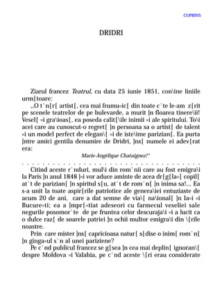 CUPRINS



                               DRIDRI




    Ziarul francez Teatrul, cu data 25 iunie 1851, conine liniile
urm[toare:
    ,,O t`n[r[ artist[, cea mai frumu=ic[ din toate c`te le-am z[rit
pe scenele teatrelor de pe bulevarde, a murit ]n floarea tinereii!
Vesel[ =i graioas[, ea poseda calit[ile inimii =i ale spiritului. Toi
acei care au cunoscut-o regret[ ]n persoana sa o artist[ de talent
=i un model perfect de elegan[ =i de isteime parizian[. Ea purta
]ntre amici gentila denumire de Dridri, ]ns[ numele ei adev[rat
era:
                       Marie-Angélique Chataignez!“
. . . . . . . . . . . . . . . . . . . . . . . . . . . . . . . . . . .
    Citind aceste r`nduri, muli din rom`nii care au fost emigrai
la Paris ]n anul 1848 ]=i vor aduce aminte de acea dr[g[la=[ copil[
at`t de parizian[ ]n spiritul s[u, at`t de rom`n[ ]n inima sa!... Ea
s-a unit la toate aspir[rile patriotice ale generaiei entuziaste de
acum 20 de ani, care a dat semne de via[ naional[ ]n Ia=i =i
Bucure=ti; ea a ]mpr[=tiat adeseori cu farmecul veseliei sale
negurile posomor`te de pe fruntea celor descurajai =i a lucit ca
o dulce raz[ de soarele patriei ]n ochii multor emigrai din [rile
noastre.
    Prin care mister ]ns[ capricioasa natur[ s[dise o inim[ rom`n[
]n ginga=ul s`n al unei pariziene?
    Pe c`nd publicul francez se g[sea ]n cea mai deplin[ ignoran[
despre Moldova =i Valahia, pe c`nd aceste [ri erau considerate
 