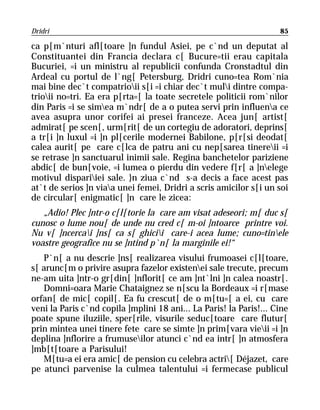 Dridri                                                              85

ca p[m`nturi afl[toare ]n fundul Asiei, pe c`nd un deputat al
Constituantei din Francia declara c[ Bucure=tii erau capitala
Bucuriei, =i un ministru al republicii confunda Cronstadtul din
Ardeal cu portul de l`ng[ Petersburg, Dridri cuno=tea Rom`nia
mai bine dec`t compatrioii s[i =i chiar dec`t muli dintre compa-
trioii no=tri. Ea era p[rta=[ la toate secretele politicii rom`nilor
din Paris =i se simea m`ndr[ de a o putea servi prin influena ce
avea asupra unor corifei ai presei franceze. Acea jun[ artist[
admirat[ pe scen[, urm[rit[ de un cortegiu de adoratori, deprins[
a tr[i ]n luxul =i ]n pl[cerile modernei Babilone, p[r[si deodat[
calea aurit[ pe care c[lca de patru ani cu nep[sarea tinereii =i
se retrase ]n sanctuarul inimii sale. Regina banchetelor pariziene
abdic[ de bun[voie, =i lumea o pierdu din vedere f[r[ a ]nelege
motivul dispariiei sale. }n ziua c`nd s-a decis a face acest pas
at`t de serios ]n viaa unei femei, Dridri a scris amicilor s[i un soi
de circular[ enigmatic[ ]n care le zicea:
   „Adio! Plec ]ntr-o c[l[torie la care am visat adeseori; m[ duc s[
cunosc o lume nou[ de unde nu cred c[ m-oi ]ntoarce printre voi.
Nu v[ ]ncercai ]ns[ ca s[ ghicii care-i acea lume; cuno=tinele
voastre geografice nu se ]ntind p`n[ la marginile ei!“
   P`n[ a nu descrie ]ns[ realizarea visului frumoasei c[l[toare,
s[ arunc[m o privire asupra fazelor existenei sale trecute, precum
ne-am uita ]ntr-o gr[din[ ]nflorit[ ce am ]nt`lni ]n calea noastr[.
   Domni=oara Marie Chataignez se n[scu la Bordeaux =i r[mase
orfan[ de mic[ copil[. Ea fu crescut[ de o m[tu=[ a ei, cu care
veni la Paris c`nd copila ]mplini 18 ani... La Paris! la Paris!... Cine
poate spune iluziile, sper[rile, visurile seduc[toare care flutur[
prin mintea unei tinere fete care se simte ]n prim[vara vieii =i ]n
deplina ]nflorire a frumuseilor atunci c`nd ea intr[ ]n atmosfera
]mb[t[toare a Parisului!
   M[tu=a ei era amic[ de pension cu celebra actri[ Déjazet, care
pe atunci parvenise la culmea talentului =i fermecase publicul
 