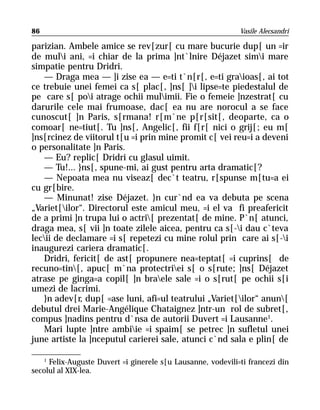 86                                                            Vasile Alecsandri

parizian. Ambele amice se rev[zur[ cu mare bucurie dup[ un =ir
de muli ani, =i chiar de la prima ]nt`lnire Déjazet simi mare
simpatie pentru Dridri.
   — Draga mea — ]i zise ea — e=ti t`n[r[, e=ti graioas[, ai tot
ce trebuie unei femei ca s[ plac[, ]ns[ ]i lipse=te piedestalul de
pe care s[ poi atrage ochii mulimii. Fie o femeie ]nzestrat[ cu
darurile cele mai frumoase, dac[ ea nu are norocul a se face
cunoscut[ ]n Paris, s[rmana! r[m`ne p[r[sit[, deoparte, ca o
comoar[ ne=tiut[. Tu ]ns[, Angelic[, fii f[r[ nici o grij[; eu m[
]ns[rcinez de viitorul t[u =i prin mine promit c[ vei reu=i a deveni
o personalitate ]n Paris.
   — Eu? replic[ Dridri cu glasul uimit.
   — Tu!... }ns[, spune-mi, ai gust pentru arta dramatic[?
   — Nepoata mea nu viseaz[ dec`t teatru, r[spunse m[tu=a ei
cu gr[bire.
   — Minunat! zise Déjazet. }n cur`nd ea va debuta pe scena
„Variet[ilor“. Directorul este amicul meu, =i el va fi preafericit
de a primi ]n trupa lui o actri[ prezentat[ de mine. P`n[ atunci,
draga mea, s[ vii ]n toate zilele aicea, pentru ca s[-i dau c`teva
lecii de declamare =i s[ repetezi cu mine rolul prin care ai s[-i
inaugurezi cariera dramatic[.
   Dridri, fericit[ de ast[ propunere nea=teptat[ =i cuprins[ de
recuno=tin[, apuc[ m`na protectriei s[ o s[rute; ]ns[ Déjazet
atrase pe ginga=a copil[ ]n braele sale =i o s[rut[ pe ochii s[i
umezi de lacrimi.
   }n adev[r, dup[ =ase luni, afi=ul teatrului „Variet[ilor“ anun[
debutul drei Marie-Angélique Chataignez ]ntr-un rol de subret[,
compus ]nadins pentru d`nsa de autorii Duvert =i Lausanne1.
   Mari lupte ]ntre ambiie =i spaim[ se petrec ]n sufletul unei
june artiste la ]nceputul carierei sale, atunci c`nd sala e plin[ de

    1
      Felix-Auguste Duvert =i ginerele s[u Lausanne, vodevili=ti francezi din
secolul al XIX-lea.
 