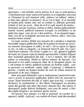 Dridri                                                                87

spectatori, c`nd celelalte actrie privesc la d`nsa cu ochi pizma=i
=i ]ntrebuineaz[ toate manevrele pentru ca s[ ]mpiedice succesul
ei. S[rmana! }n acel moment critic, mintea i se tulbur[, inima i
se bate iute, glasul i se ]ntunec[. Ea ar voi s[ fug[, s[ se ascund[
]n fundul p[m`ntului, ]ns[ nu! ea trebuie s[ ]nfrunte pericolul,
trebuie s[ ias[ pe scen[, chiar de ar fi s[ cad[ moart[ de uimire...
Orchestra execut[ uvertura, cortina se ridic[, lumina policandrelor
inund[ teatrul, publicul numeros a=teapt[ cu ner[bdare ca un
judec[tor aspru care are s[-=i dea sentina... E un moment ]ngro-
zitor, c[ci de la el depinde succesul sau c[derea, adic[: viaa sau
moartea bietei artiste!
    Cu toate acestea, Dridri avu norocire de a produce o impresie
favorabil[ asupra publicului chiar de la prima sa intrare pe scen[:
un murmur ]ncurajator se ridic[ ]n sal[ c`nd ea ap[ru cu figura
sa vie, cu talia sa elegant[, cu farmecul tinereii sale. Ea-=i juc[
rolul foarte natural, =i la cel ]nt`i cuplet ce c`nt[, glasul ei argintiu
de=tept[ un r[sunet voios ]n inimile spectatorilor. Celebra Déjazet
dete semnalul aplaud[rii din loj[, =i toi o imitar[, b[t`nd din
palme cu entuziasm. Dridri se simea nebun[ de bucurie, c[ci
succesul ei era astfel consacrat chiar de la ]nceputul piesei; iar
c`nd cortina se cobor], publicul rechem[ pe fericita copil[, care
se prezent[ cu modestie, salut[ lojile =i parterul, z`mbindu-le
graios, =i primi un frumos buchet de roze de China aruncat la
picioarele ei de ]ns[=i Déjazet.
    }ntre acte juna debutant[ veni s[ mulumeasc[ protectriei sale,
care o s[rut[ ]n prezena publicului, felicit`nd-o de succesul ce
avuse. Toate lornetele din sal[ s[ intir[ spre acea loj[, =i cavalerii
declarar[ ]n unanimitate c[ dra Marie Chataignez nu pierdea
nimic din graiile sale afar[ din scen[; damele ]ns[, din contra, ]i
descoperir[ multe defecte ]nchipuite, care erau de natur[ a face
din copila dr[g[la=[ un monstru sp[im`nt[tor.
    Nu trecur[ zece minute =i-n loji se prezent[ un cavaler de o
aparen[ nobil[ =i pl[cut[: era contele de Farol, unul din membrii
 