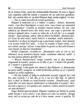 88                                                      Vasile Alecsandri

de la Jockey-Club, unul din foshionabilii Parisului. El avea o figur[
care exprima calit[ile inimii =i maniere de un adev[rat gentilom.
Intr`nd, contele dete m`na dnei Déjazet dup[ moda englez[ =i-i zise:
    — Vin s[ salut luceaf[rul scenei pariziene.
    Déjazet ]i mulumi cu o z`mbire =i replic[: „Salut[, domnule
conte, =i pe dra Chataignez, o nou[ stea care r[sare pe orizontul
artei dramatice“. Contele se ]nchin[ tinerei artiste, zic`nd: „Am
admirat pe domni=oara din stala mea: am rupt o pereche de
m[nu=i aplaud`nd-o =i sunt m`ndru de a fi cel ]nt`i a o compli-
menta“. Apoi ad[ug[, adres`ndu-se direct la Dridri: „Domni=oar[,
ai f[cut ]n ast[-sear[ muli fericii =i totodat[ muli nefericii...
Cavalerii v-ar duce ]n triumf ca pe o graioas[ regin[, ]ns[ damele
v-ar scoate ochii f[r[ mil[... =i z[u! ar comite o mare crim[, c[ci
nu-i nimic mai ]nc`nt[tor =i mai dulce la privit ca doi ochi frumo=i
care ]noat[ ]n flac[ra triumfului.“
    Dridri r[spunse, ro=indu-se: „Doamnele care ar voi s[ m[
orbeasc[ m-ar nenoroci foarte mult, condamn`ndu-m[ astfel a
nu mai putea admira graiile lor“.
    — Bravo, domni=oar[! strig[ contele; am s[ duc damelor
r[spunsul d-voastr[, pentru ca s[ afle c[ pe c`t suntei de gentil[,
at`t suntei =i generoas[.
    — Adaug[ =i din parte-mi, observ[ dna Déjazet, c[ dumnealor
au prea mult[ ocupaie cu ochii b[rbailor pentru ca s[-=i piard[
timpul cu ochii copilelor...
    — M[ duc ]ndat[ s[ ]nfig cu mulumire aceast[ s[geat[ ]n s`nul
lor, zise contele r`z`nd, dar, p`n[ a nu ie=i din loj[, se adres[
]nc[ o dat[ la Dridri cu urm[toarele cuvinte: „Domni=oar[, sunt
unul din cei mai sinceri admiratori ai talentului d-voastr[; dai-
mi voie a spera c[ vei primi a m[ num[ra =i ]ntre amicii d-voastr[
cei mai devotai“.
    Dup[ finitul spectacolului, Déjazet conduse pe Dridri la otelul
unde locuia t`n[ra actri[ =i pe drum ea-i zise cu amicie: „Draga
mea, iat[-te acum pe cale de a-i face nume, avere =i poziie. S[
 