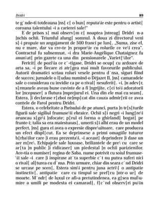 Dridri                                                               89

te g`nde=ti totdeauna ]ns[ c[ o bun[ reputaie este pentru o artist[
coroana talentului =i a carierei sale!“
    E de prisos s[ mai observ[m c[ noaptea ]ntreag[ Dridri n-a
]nchis ochii. Triumful alung[ somnul. A doua zi directorul veni
s[-i propuie un angajament de 500 franci pe lun[. „Suma, zise el,
nu e mare, dar va cre=te ]n proporie cu rolurile ce vei crea“.
Contractul fu subsemnat, =i dra Marie-Angélique Chataignez fu
anunat[ prin gazete ca una din pensionarele „Variet[ilor“.
    Fericit[ de poziia ce c`=tigase, Dridri se ocup[ cu ardoare de
arta sa, =i pe fiecare zi atr[gea mai mult favorurile publicului.
Autorii dramatici scriau roluri vesele pentru d`nsa, siguri fiind
de succes; jurnalele o l[udau numind-o Déjazet II, ]ns[ camaradele
sale o considerau cu invidie ca pe o rival[ nesuferit[. +i, ]n adev[r,
s[rmanele aveau bune cuvinte de a fi ]ngrijite, c[ci toi adoratorii
lor ]ncepuser[ a flutura ]mprejurul ei. Una din ele mai cu seam[,
Estera, ]i declarase r[zboi ne]mp[cat din cauza admir[rii ce avea
contele de Farol pentru Dridri.
    Estera, o celebritate a Parisului de pe atunci, purta ]n tr[s[turile
figurii sale sigiliul frumuseii ebraice. Ochii s[i negri =i lung[rei
aruncau s[gei ]nfocate; p[rul ei forma o ghirland[ bogat[ pe
frunte-i; talia sa era maiestuoas[, umerii s[i albi erau de un model
perfect, ]ns[ gura ei avea o expresie dispreuitoare, care producea
un efect displ[cut. Ea se deprinsese a primi omagiile tuturor
b[rbailor care ]i erau prezentai, =i aceast[ deprindere ]i dase un
aer m[re. Echipajele sale luxoase, briliantele de pre cu care se
ar[ta ]n public ]i ridicaser[ un piedestal ]n ochii parizienilor.
Ace=tia o numiser[ regina de Saba, nume potrivit cu soiul frumuse-
ii sale =i care ]i inspirase at`ta superbie c`t nu putea suferi nici
o rival[ al[turea cu d`nsa. Prin urmare, chiar din seara c`nd Dridri
se urcase pe scen[, Estera simi pentru juna actri[ o antipatie
instinctiv[, antipatie care cu timpul se pref[cu ]ntr-o ur[ de
moarte. M`ndr[ de luxul ce afi=a pretutindenea, ea g[sea mulu-
mire a umili pe modesta ei camarad[, f[c`nd observ[ri puin
 