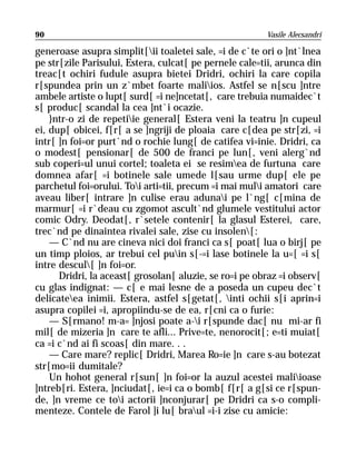 90                                                      Vasile Alecsandri

generoase asupra simplit[ii toaletei sale, =i de c`te ori o ]nt`lnea
pe str[zile Parisului, Estera, culcat[ pe pernele cale=tii, arunca din
treac[t ochiri fudule asupra bietei Dridri, ochiri la care copila
r[spundea prin un z`mbet foarte maliios. Astfel se n[scu ]ntre
ambele artiste o lupt[ surd[ =i ne]ncetat[, care trebuia numaidec`t
s[ produc[ scandal la cea ]nt`i ocazie.
    }ntr-o zi de repetiie general[ Estera veni la teatru ]n cupeul
ei, dup[ obicei, f[r[ a se ]ngriji de ploaia care c[dea pe str[zi, =i
intr[ ]n foi=or purt`nd o rochie lung[ de catifea vi=inie. Dridri, ca
o modest[ pensionar[ de 500 de franci pe lun[, veni alerg`nd
sub coperi=ul unui cortel; toaleta ei se resimea de furtuna care
domnea afar[ =i botinele sale umede l[sau urme dup[ ele pe
parchetul foi=orului. Toi arti=tii, precum =i mai muli amatori care
aveau liber[ intrare ]n culise erau adunai pe l`ng[ c[mina de
marmur[ =i r`deau cu zgomot ascult`nd glumele vestitului actor
comic Odry. Deodat[, r`setele contenir[ la glasul Esterei, care,
trec`nd pe dinaintea rivalei sale, zise cu insolen[:
    — C`nd nu are cineva nici doi franci ca s[ poat[ lua o birj[ pe
un timp ploios, ar trebui cel puin s[-=i lase botinele la u=[ =i s[
intre descul[ ]n foi=or.
      Dridri, la aceast[ grosolan[ aluzie, se ro=i pe obraz =i observ[
cu glas indignat: — c[ e mai lesne de a poseda un cupeu dec`t
delicateea inimii. Estera, astfel s[getat[, inti ochii s[i aprin=i
asupra copilei =i, apropiindu-se de ea, r[cni ca o furie:
    — S[rmano! m-a= ]njosi poate a-i r[spunde dac[ nu mi-ar fi
mil[ de mizeria ]n care te afli... Prive=te, nenorocit[; e=ti muiat[
ca =i c`nd ai fi scoas[ din mare. . .
    — Care mare? replic[ Dridri, Marea Ro=ie ]n care s-au botezat
str[mo=ii dumitale?
    Un hohot general r[sun[ ]n foi=or la auzul acestei maliioase
]ntreb[ri. Estera, ]nciudat[, ie=i ca o bomb[ f[r[ a g[si ce r[spun-
de, ]n vreme ce toi actorii ]nconjurar[ pe Dridri ca s-o compli-
menteze. Contele de Farol ]i lu[ braul =i-i zise cu amicie:
 