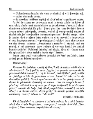 92                                                         Vasile Alecsandri

    — Splendoarea luxului de care a= dori s[ v[ v[d ]nconjurat[.
    — Adio, domnule conte.
    — La revedere mai bine! replic[ el, s[rut`nd m`na graioasei artiste.
    Astfel de scene se petreceau mai ]n toate zilele ]n foi=orul
teatrului; altele mai scandaloase se produceau c`teodat[ chiar
dinaintea publicului. De pild[, ]ntr-o pies[ ]n care Dridri =i Estera
aveau roluri principale, aceasta, voind s[ compromit[ succesul
rivalei sale, ]nt`rzie ]nadins intrarea sa pe scen[. Dridri, astept`nd-o
]n zadar, de=i o z[rea ]ntre culise, se v[zu nevoit[ a improviza
c`teva fraze pentru ca s[-=i prelungeasc[ rolul; =i ]ntre alte cuvinte
ea zise foarte apropo: „A=teptarea e nesuferit[ atunci, mai cu
seam[, c`nd persoana care trebuie s[ vie este lipsit[ de simul
bunei-cuviine“. Publicul, ]neleg`nd aluzia, f[cu s[ r[sune sala
de aplaud[ri =i dete astfel o lecie aspr[ Esterei.
    Puin timp dup[ convorbirea contelui de Farol cu Dridri, juna
artist[ primi biletul urm[tor:
     Domni=oar[,
    Paveaua Parisului nu merit[ s[ fie c[lcat[ de picioare delicate ca
ale d-voastr[. Dac[ poliia m-ar ]ng[dui, a= ]ntinde covoare de la
poarta otelului d-voastr[ p`n[ la teatrul „Variet[ilor“, ]ns[ poliia
nu ]nelege actele de galanterie =i s-ar ]mpotrivi sub cuv`nt de
dezordine public[. Nu-mi r[m`ne dar dec`t a lua ]ndr[zneala s[
depun la picioarele d-voastr[ un cupeu, care va a=tepta la scar[
p`n[ v[ vei decide a v[ urca ]n el. Iapa inh[mat[ la acel cupeu
poart[ numele de Ledy, ]ns[ fiind proprietatea d-voastr[ suntei
liber[ a o chema Estera, drept prob[ de amicie pentru amabila
camarad[ care v[ iube=te at`t de mult!
                                                    CONTELE DE FAROL
   P Echipajul v[ va conduce, c`nd vei ordona, la o mic[ bombo-
    .S.
nier[ din strada Magdalena, care poart[ numele de otelul „Cha-
taignez“, fiind asemene proprietatea d-voastr[.
 
