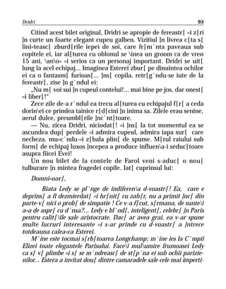 Dridri                                                              93

    Citind acest bilet original, Dridri se apropie de fereastr[ =i z[ri
]n curte un foarte elegant cupeu galben. Vizitiul ]n livrea c[ta s[
lini=teasc[ zburd[rile iepei de soi, care fr[m`nta paveaua sub
copitele ei, iar al[turea cu oblonul se inea un groom ca de vreo
15 ani, ano= =i serios ca un personaj important. Dridri se uit[
lung la acel echipaj... Imaginea Esterei zbur[ pe dinaintea ochilor
ei ca o fantasm[ furioas[... ]ns[ copila, retr[g`ndu-se iute de la
fereastr[, zise ]n g`ndul ei:
    „Nu m[ voi sui ]n cupeul contelui!... mai bine pe jos, dar onest[
=i liber[!“
    Zece zile de-a r`ndul ea trecu al[turea cu echipajul f[r[ a ceda
dorinei ce prindea tainice r[d[cini ]n inima sa. Zilele erau senine,
aerul dulce, preumbl[rile ]nc`nt[toare.
    — Nu, zicea Dridri, niciodat[! =i ]ns[ la tot momentul ea se
ascundea dup[ perdele =i admira cupeul, admira iapa sur[ care
necheza, mu=c`ndu-=i z[bala plin[ de spume. M[rul raiului sub
form[ de echipaj luxos ]ncepea a produce influena-i seduc[toare
asupra fiicei Evei!
    Un nou bilet de la contele de Farol veni s-aduc[ o nou[
tulburare ]n mintea fragedei copile. Iat[ cuprinsul lui:
    Domni=oar[,
         Biata Ledy se pl`nge de indiferena d-voastr[! Ea, care e
deprins[ a fi dezmierdat[ =i hr[nit[ cu zah[r, nu a primit ]nc[ din
parte-v[ nici o prob[ de simpatie ! Ce v-a f[cut, s[rmana, de suntei
a=a de aspr[ cu d`nsa?... Ledy e bl`nd[, inteligent[, celebr[ ]n Paris
pentru calit[ile sale aristocrate. Dac[ ar avea grai, ea v-ar spune
multe lucruri interesante =i s-ar prinde cu d-voastr[ a ]ntrece
totdeauna calea=ca Esterei.
    M`ine este tocmai s[rb[toarea Longchamp; m`ine ies la C`mpii
Elizei toate elegantele Parisului. Facei mulumire frumoasei Ledy
ca s[ v[ plimbe =i s[ se m`ndreasc[ de st[p`na ei sub ochii parizie-
nilor... Estera a invitat dou[ dintre camaradele sale cele mai imperti-
 