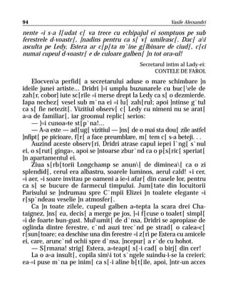 94                                                       Vasile Alecsandri

nente =i s-a l[udat c[ va trece cu echipajul ei somptuos pe sub
ferestrele d-voastr[, ]nadins pentru ca s[ v[ umileasc[. Dac[ ai
asculta pe Ledy, Estera ar c[p[ta m`ine g[lbinare de ciud[, c[ci
numai cupeul d-voastr[ e de culoare galben[ ]n tot ora=ul!
                                            Secretarul intim al Lady-ei:
                                                  CONTELE DE FAROL
    Elocvena perfid[ a secretarului aduse o mare schimbare ]n
ideile junei artiste... Dridri ]=i umplu buzunarele cu buc[ele de
zah[r, cobor] iute sc[rile =i merse drept la Ledy ca s[ o dezmierde.
Iapa nechez[ vesel sub m`na ei =i lu[ zah[rul; apoi ]ntinse g`tul
ca s[ fie netezit[. Vizitiul observ[ c[ Ledy cu nimeni nu se arat[
a=a de familiar[, iar groomul replic[ serios:
    — }=i cunoa=te st[p`na!...
    — A=a este — ad[ug[ vizitiul — ]ns[ de o mai sta dou[ zile astfel
]nfipt[ pe picioare, f[r[ a face preumblare, m[ tem c[ s-a beteji. . .
    Auzind aceste observ[ri, Dridri atrase capul iepei l`ng[ s`nul
ei, o s[rut[ ginga=, apoi se ]ntoarse zbur`nd ca o p[s[ric[ speriat[
]n apartamentul ei.
    Ziua s[rb[torii Longchamp se anun[ de diminea[ ca o zi
splendid[, cerul era albastru, soarele luminos, aerul cald! +i cer,
=i aer, =i soare invitau pe oameni a ie=i afar[ din casele lor, pentru
ca s[ se bucure de farmecul timpului. Jum[tate din locuitorii
Parisului se ]ndrumau spre C`mpii Elizei ]n toalete elegante =i
r[sp`ndeau veselie ]n atmosfer[.
    Ca ]n toate zilele, cupeul galben a=tepta la scara drei Cha-
taignez, ]ns[ ea, decis[ a merge pe jos, ]=i f[cuse o toalet[ simpl[
=i de foarte bun-gust. Mulumit[ de d`nsa, Dridri se apropiase de
oglinda dintre ferestre, c`nd auzi trec`nd pe strad[ o calea=c[
r[sun[toare; ea deschise una din ferestre =i z[ri pe Estera cu amicele
ei, care, arunc`nd ochii spre d`nsa, ]ncepur[ a r`de cu hohot.
    — S[rmana! strig[ Estera, a=teapt[ s[-i cad[ o birj[ din cer!
    La o a=a insult[, copila simi tot s`ngele suindu-i-se la creieri;
ea-=i puse m`na pe inim[ ca s[-i aline b[t[ile, apoi, ]ntr-un acces
 