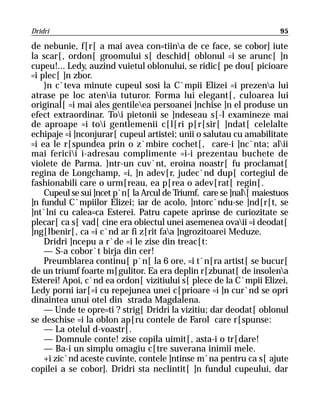 Dridri                                                                95

de nebunie, f[r[ a mai avea con=tiina de ce face, se cobor] iute
la scar[, ordon[ groomului s[ deschid[ oblonul =i se arunc[ ]n
cupeu!... Ledy, auzind vuietul oblonului, se ridic[ pe dou[ picioare
=i plec[ ]n zbor.
    }n c`teva minute cupeul sosi la C`mpii Elizei =i prezena lui
atrase pe loc atenia tuturor. Forma lui elegant[, culoarea lui
original[ =i mai ales gentileea persoanei ]nchise ]n el produse un
efect extraordinar. Toi pietonii se ]ndeseau s[-l examineze mai
de aproape =i toi gentlemenii c[l[ri p[r[sir[ ]ndat[ celelalte
echipaje =i ]nconjurar[ cupeul artistei; unii o salutau cu amabilitate
=i ea le r[spundea prin o z`mbire cochet[, care-i ]nc`nta; alii
mai fericii i-adresau complimente =i-i prezentau buchete de
violete de Parma. }ntr-un cuv`nt, eroina noastr[ fu proclamat[
regina de Longchamp, =i, ]n adev[r, judec`nd dup[ cortegiul de
fashionabili care o urm[reau, ea p[rea o adev[rat[ regin[.
    Cupeul se sui ]ncet p`n[ la Arcul de Triumf, care se ]nal[ maiestuos
]n fundul C`mpiilor Elizei; iar de acolo, ]ntorc`ndu-se ]nd[r[t, se
]nt`lni cu calea=ca Esterei. Patru capete aprinse de curiozitate se
plecar[ ca s[ vad[ cine era obiectul unei asemenea ovaii =i deodat[
]ng[lbenir[, ca =i c`nd ar fi z[rit faa ]ngrozitoarei Meduze.
    Dridri ]ncepu a r`de =i le zise din treac[t:
    — S-a cobor`t birja din cer!
    Preumblarea continu[ p`n[ la 6 ore, =i t`n[ra artist[ se bucur[
de un triumf foarte m[gulitor. Ea era deplin r[zbunat[ de insolena
Esterei! Apoi, c`nd ea ordon[ vizitiului s[ plece de la C`mpii Elizei,
Ledy porni iar[=i cu repejunea unei c[prioare =i ]n cur`nd se opri
dinaintea unui otel din strada Magdalena.
    — Unde te opre=ti ? strig[ Dridri la vizitiu; dar deodat[ oblonul
se deschise =i la oblon ap[ru contele de Farol care r[spunse:
    — La otelul d-voastr[.
    — Domnule conte! zise copila uimit[, asta-i o tr[dare!
    — Ba-i un simplu omagiu c[tre suverana inimii mele.
    +i zic`nd aceste cuvinte, contele ]ntinse m`na pentru ca s[ ajute
copilei a se cobor]. Dridri sta neclintit[ ]n fundul cupeului, dar
 