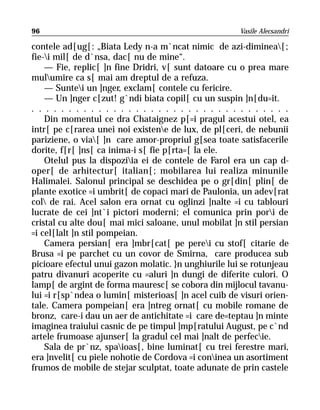 96                                                     Vasile Alecsandri

contele ad[ug[: „Biata Ledy n-a m`ncat nimic de azi-diminea[;
fie-i mil[ de d`nsa, dac[ nu de mine“.
    — Fie, replic[ ]n fine Dridri, v[ sunt datoare cu o prea mare
mulumire ca s[ mai am dreptul de a refuza.
    — Suntei un ]nger, exclam[ contele cu fericire.
    — Un ]nger c[zut! g`ndi biata copil[ cu un suspin ]n[du=it.
. . . . . . . . . . . . . . . . . . . . . . . . . . . . . . . . . . .
    Din momentul ce dra Chataignez p[=i pragul acestui otel, ea
intr[ pe c[rarea unei noi existene de lux, de pl[ceri, de nebunii
pariziene, o via[ ]n care amor-propriul g[sea toate satisfacerile
dorite, f[r[ ]ns[ ca inima-i s[ fie p[rta=[ la ele.
    Otelul pus la dispoziia ei de contele de Farol era un cap d-
oper[ de arhitectur[ italian[; mobilarea lui realiza minunile
Halimalei. Salonul principal se deschidea pe o gr[din[ plin[ de
plante exotice =i umbrit[ de copaci mari de Paulonia, un adev[rat
col de rai. Acel salon era ornat cu oglinzi ]nalte =i cu tablouri
lucrate de cei ]nt`i pictori moderni; el comunica prin pori de
cristal cu alte dou[ mai mici saloane, unul mobilat ]n stil persian
=i cel[lalt ]n stil pompeian.
    Camera persian[ era ]mbr[cat[ pe perei cu stof[ citarie de
Brusa =i pe parchet cu un covor de Smirna, care producea sub
picioare efectul unui gazon molatic. }n unghiurile lui se rotunjeau
patru divanuri acoperite cu =aluri ]n dungi de diferite culori. O
lamp[ de argint de forma mauresc[ se cobora din mijlocul tavanu-
lui =i r[sp`ndea o lumin[ misterioas[ ]n acel cuib de visuri orien-
tale. Camera pompeian[ era ]ntreg ornat[ cu mobile romane de
bronz, care-i dau un aer de antichitate =i care de=teptau ]n minte
imaginea traiului casnic de pe timpul ]mp[ratului August, pe c`nd
artele frumoase ajunser[ la gradul cel mai ]nalt de perfecie.
    Sala de pr`nz, spaioas[, bine luminat[ cu trei ferestre mari,
era ]nvelit[ cu piele nohotie de Cordova =i coninea un asortiment
frumos de mobile de stejar sculptat, toate adunate de prin castele
 