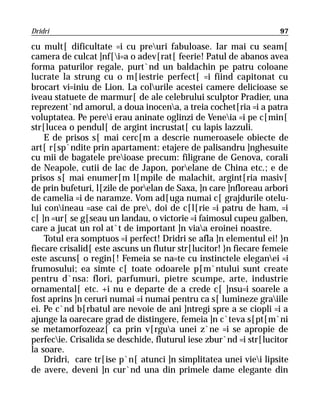 Dridri                                                             97

cu mult[ dificultate =i cu preuri fabuloase. Iar mai cu seam[
camera de culcat ]nf[i=a o adev[rat[ feerie! Patul de abanos avea
forma paturilor regale, purt`nd un baldachin pe patru coloane
lucrate la strung cu o m[iestrie perfect[ =i fiind capitonat cu
brocart vi=iniu de Lion. La colurile acestei camere delicioase se
iveau statuete de marmur[ de ale celebrului sculptor Pradier, una
reprezent`nd amorul, a doua inocena, a treia cochet[ria =i a patra
voluptatea. Pe perei erau aninate oglinzi de Veneia =i pe c[min[
str[lucea o pendul[ de argint incrustat[ cu lapis lazzuli.
    E de prisos s[ mai cerc[m a descrie numeroasele obiecte de
art[ r[sp`ndite prin apartament: etajere de palisandru ]nghesuite
cu mii de bagatele preioase precum: filigrane de Genova, corali
de Neapole, cutii de lac de Japon, porelane de China etc.; e de
prisos s[ mai enumer[m l[mpile de malachit, argint[ria masiv[
de prin bufeturi, l[zile de porelan de Saxa, ]n care ]nfloreau arbori
de camelia =i de naramze. Vom ad[uga numai c[ grajdurile otelu-
lui conineau =ase cai de pre, doi de c[l[rie =i patru de ham, =i
c[ ]n =ur[ se g[seau un landau, o victorie =i faimosul cupeu galben,
care a jucat un rol at`t de important ]n viaa eroinei noastre.
    Totul era somptuos =i perfect! Dridri se afla ]n elementul ei! }n
fiecare crisalid[ este ascuns un flutur str[lucitor! }n fiecare femeie
este ascuns[ o regin[! Femeia se na=te cu instinctele eleganei =i
frumosului; ea simte c[ toate odoarele p[m`ntului sunt create
pentru d`nsa: flori, parfumuri, pietre scumpe, arte, industrie
ornamental[ etc. +i nu e departe de a crede c[ ]nsu=i soarele a
fost aprins ]n ceruri numai =i numai pentru ca s[ lumineze graiile
ei. Pe c`nd b[rbatul are nevoie de ani ]ntregi spre a se ciopli =i a
ajunge la oarecare grad de distingere, femeia ]n c`teva s[pt[m`ni
se metamorfozeaz[ ca prin v[rgua unei z`ne =i se apropie de
perfecie. Crisalida se deschide, fluturul iese zbur`nd =i str[lucitor
la soare.
    Dridri, care tr[ise p`n[ atunci ]n simplitatea unei viei lipsite
de avere, deveni ]n cur`nd una din primele dame elegante din
 