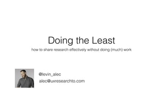 Doing the Least
how to share research effectively without doing (much) work
@levin_alec
alec@uxresearchto.com
 