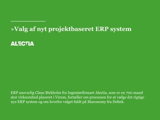 »Valg af nyt projektbaseret ERP system 
ERP ansvarlig Claus Birkholm fra Ingeniørfirmaet Alectia, som er en 700 mand 
stor virksomhed placeret i Virum, fortæller om processen for at vælge det rigtige 
nye ERP system og om hvorfor valget faldt på Maconomy fra Deltek. 
 