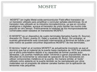 MOSFET
• MOSFET (en inglés Metal-oxide-semiconductor Field-effect transistor) es
un transistor utilizado para amplificar o conmutar señales electrónicas. Es el
transistor más utilizado en la industria microelectrónica, ya sea en circuitos
analógicos o digitales, aunque el transistor de unión bipolar fue mucho más
popular en otro tiempo. Prácticamente la totalidad de los microprocesadores
comerciales están basados en transistores MOSFET.
• El MOSFET es un dispositivo de cuatro terminales llamados fuente (S, Source),
drenador (D, Drain), puerta (G, Gate) y sustrato (B, Body). Sin embargo, el
sustrato generalmente está conectado internamente al terminal de fuente y por
este motivo se pueden encontrar dispositivos MOSFET de tres terminales.
• El término 'metal' en el nombre MOSFET es actualmente incorrecto ya que el
aluminio que fue el material de la puerta hasta mediados de 1970 fue sustituido
por el silicio policristalino debido a su capacidad de formar puertas auto-
alineadas. Las puertas metálicas están volviendo a ganar popularidad, dada la
dificultad de incrementar la velocidad de operación de los transistores sin
utilizar componentes metálicos en la puerta. De manera similar, el 'óxido'
utilizado como aislante en la puerta también se ha reemplazado por otros
materiales con el propósito de obtener canales fuertes con la aplicación de
tensiones más pequeñas.
 