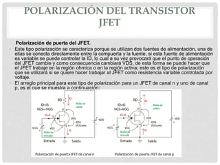 POLARIZACIÓN DEL TRANSISTOR
JFET
Polarización de puerta del JFET.
• Este tipo polarización se caracteriza porque se utilizan dos fuentes de alimentación, una de
ellas se conecta directamente entre la compuerta y la fuente, si esta fuente de alimentación
es variable se puede controlar la ID, lo cual a su vez provocará que el punto de operación
del JFET cambie y como consecuencia cambiará VDS, de esta forma se puede hacer que
el JFET trabaje en la región ohmica o en la región activa; este es el tipo de polarización
que se utilizará si se quiere hacer trabajar al JFET como resistencia variable controlada por
voltaje.
• El arreglo principal para este tipo de polarización para un JFET de canal n y uno de canal
p, es el que se muestra a continuación:
 