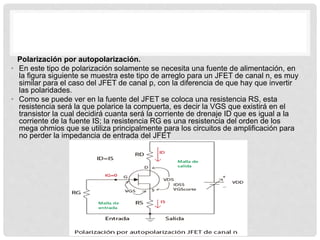 Polarización por autopolarización.
• En este tipo de polarización solamente se necesita una fuente de alimentación, en
la figura siguiente se muestra este tipo de arreglo para un JFET de canal n, es muy
similar para el caso del JFET de canal p, con la diferencia de que hay que invertir
las polaridades.
• Como se puede ver en la fuente del JFET se coloca una resistencia RS, esta
resistencia será la que polarice la compuerta, es decir la VGS que existirá en el
transistor la cual decidirá cuanta será la corriente de drenaje ID que es igual a la
corriente de la fuente IS; la resistencia RG es una resistencia del orden de los
mega ohmios que se utiliza principalmente para los circuitos de amplificación para
no perder la impedancia de entrada del JFET
 