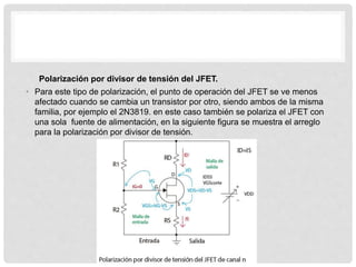 Polarización por divisor de tensión del JFET.
• Para este tipo de polarización, el punto de operación del JFET se ve menos
afectado cuando se cambia un transistor por otro, siendo ambos de la misma
familia, por ejemplo el 2N3819. en este caso también se polariza el JFET con
una sola fuente de alimentación, en la siguiente figura se muestra el arreglo
para la polarización por divisor de tensión.
 