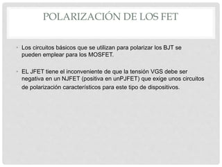 POLARIZACIÓN DE LOS FET
• Los circuitos básicos que se utilizan para polarizar los BJT se
pueden emplear para los MOSFET.
• EL JFET tiene el inconveniente de que la tensión VGS debe ser
negativa en un NJFET (positiva en unPJFET) que exige unos circuitos
de polarización característicos para este tipo de dispositivos.
 