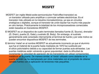 MOSFET
MOSFET (en inglés Metal-oxide-semiconductor Field-effect transistor) es
un transistor utilizado para amplificar o conmutar señales electrónicas. Es el
transistor más utilizado en la industria microelectrónica, ya sea en circuitos
analógicos o digitales, aunque el transistor de unión bipolar fue mucho más popular
en otro tiempo. Prácticamente la totalidad de los microprocesadores comerciales
están basados en transistores MOSFET.
El MOSFET es un dispositivo de cuatro terminales llamados fuente (S, Source), drenador
(D, Drain), puerta (G, Gate) y sustrato (B, Body). Sin embargo, el sustrato
generalmente está conectado internamente al terminal de fuente y por este motivo se
pueden encontrar dispositivos MOSFET de tres terminales.
El término 'metal' en el nombre MOSFET es actualmente incorrecto ya que el aluminio
que fue el material de la puerta hasta mediados de 1970 fue sustituido por
el silicio policristalino debido a su capacidad de formar puertas auto-alineadas. Las
puertas metálicas están volviendo a ganar popularidad, dada la dificultad de
incrementar la velocidad de operación de los transistores sin utilizar componentes
metálicos en la puerta. De manera similar, el 'óxido' utilizado como aislante en la
puerta también se ha reemplazado por otros materiales con el propósito de obtener
canales fuertes con la aplicación de tensiones más pequeñas.
 