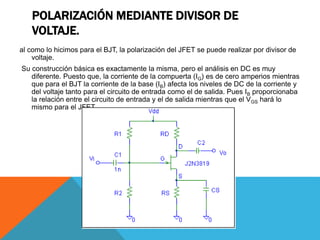 POLARIZACIÓN MEDIANTE DIVISOR DE
VOLTAJE.
al como lo hicimos para el BJT, la polarización del JFET se puede realizar por divisor de
voltaje.
Su construcción básica es exactamente la misma, pero el análisis en DC es muy
diferente. Puesto que, la corriente de la compuerta (IG) es de cero amperios mientras
que para el BJT la corriente de la base (IB) afecta los niveles de DC de la corriente y
del voltaje tanto para el circuito de entrada como el de salida. Pues IB proporcionaba
la relación entre el circuito de entrada y el de salida mientras que el VGS hará lo
mismo para el JFET.
 