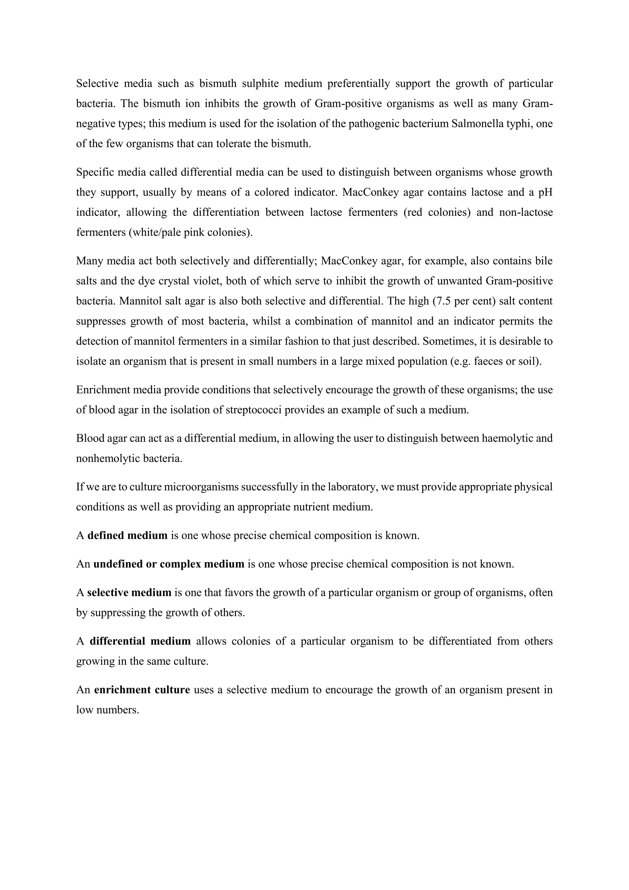 Selective media such as bismuth sulphite medium preferentially support the growth of particular
bacteria. The bismuth ion inhibits the growth of Gram-positive organisms as well as many Gram-
negative types; this medium is used for the isolation of the pathogenic bacterium Salmonella typhi, one
of the few organisms that can tolerate the bismuth.
Specific media called differential media can be used to distinguish between organisms whose growth
they support, usually by means of a colored indicator. MacConkey agar contains lactose and a pH
indicator, allowing the differentiation between lactose fermenters (red colonies) and non-lactose
fermenters (white/pale pink colonies).
Many media act both selectively and differentially; MacConkey agar, for example, also contains bile
salts and the dye crystal violet, both of which serve to inhibit the growth of unwanted Gram-positive
bacteria. Mannitol salt agar is also both selective and differential. The high (7.5 per cent) salt content
suppresses growth of most bacteria, whilst a combination of mannitol and an indicator permits the
detection of mannitol fermenters in a similar fashion to that just described. Sometimes, it is desirable to
isolate an organism that is present in small numbers in a large mixed population (e.g. faeces or soil).
Enrichment media provide conditions that selectively encourage the growth of these organisms; the use
of blood agar in the isolation of streptococci provides an example of such a medium.
Blood agar can act as a differential medium, in allowing the user to distinguish between haemolytic and
nonhemolytic bacteria.
If we are to culture microorganisms successfully in the laboratory, we must provide appropriate physical
conditions as well as providing an appropriate nutrient medium.
A defined medium is one whose precise chemical composition is known.
An undefined or complex medium is one whose precise chemical composition is not known.
A selective medium is one that favors the growth of a particular organism or group of organisms, often
by suppressing the growth of others.
A differential medium allows colonies of a particular organism to be differentiated from others
growing in the same culture.
An enrichment culture uses a selective medium to encourage the growth of an organism present in
low numbers.
 